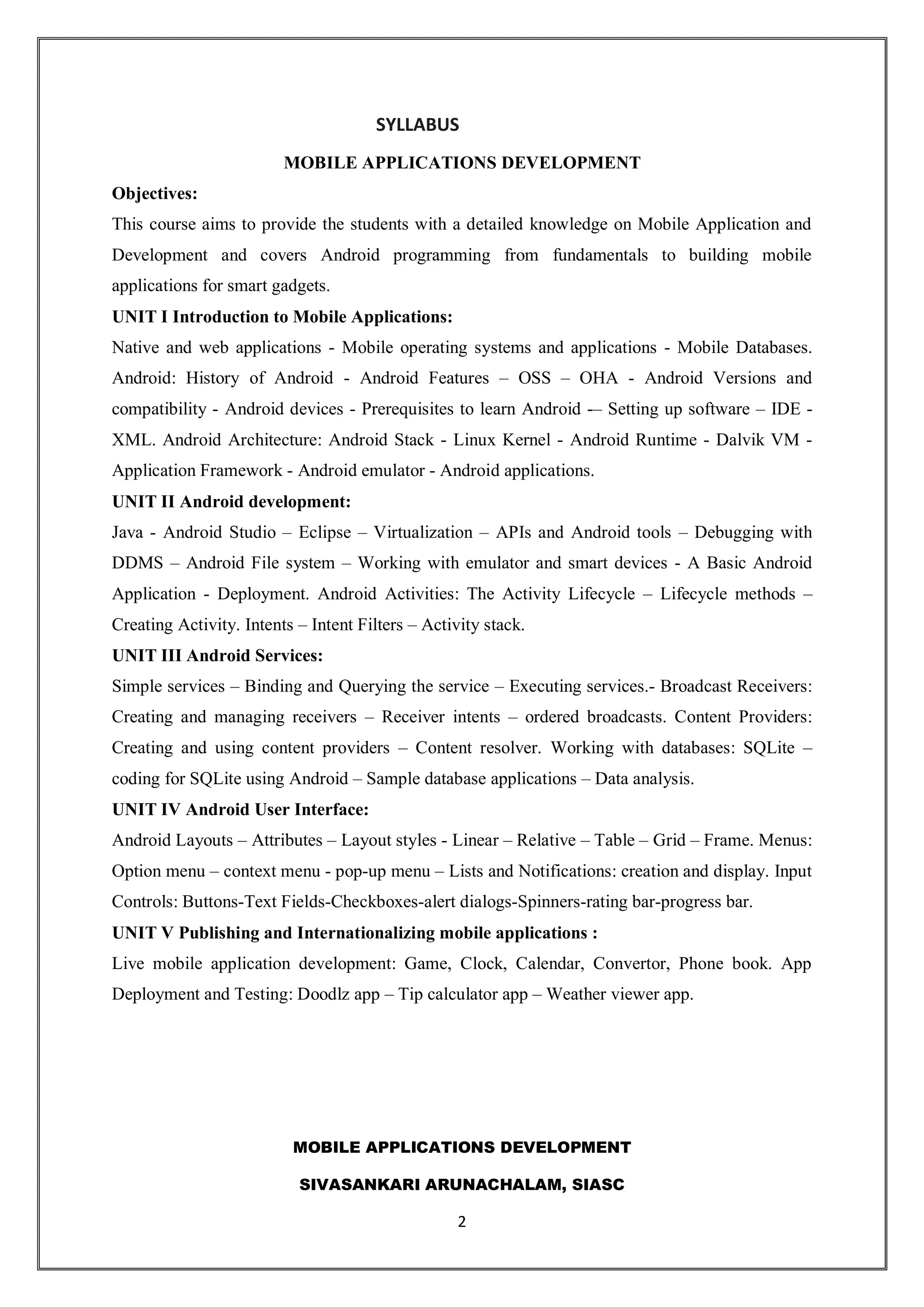 MOBILE APPLICATIONS DEVELOPMENT
SIVASANKARI ARUNACHALAM, SIASC
2
SYLLABUS
MOBILE APPLICATIONS DEVELOPMENT
Objectives:
This course aims to provide the students with a detailed knowledge on Mobile Application and
Development and covers Android programming from fundamentals to building mobile
applications for smart gadgets.
UNIT I Introduction to Mobile Applications:
Native and web applications - Mobile operating systems and applications - Mobile Databases.
Android: History of Android - Android Features – OSS – OHA - Android Versions and
compatibility - Android devices - Prerequisites to learn Android -– Setting up software – IDE -
XML. Android Architecture: Android Stack - Linux Kernel - Android Runtime - Dalvik VM -
Application Framework - Android emulator - Android applications.
UNIT II Android development:
Java - Android Studio – Eclipse – Virtualization – APIs and Android tools – Debugging with
DDMS – Android File system – Working with emulator and smart devices - A Basic Android
Application - Deployment. Android Activities: The Activity Lifecycle – Lifecycle methods –
Creating Activity. Intents – Intent Filters – Activity stack.
UNIT III Android Services:
Simple services – Binding and Querying the service – Executing services.- Broadcast Receivers:
Creating and managing receivers – Receiver intents – ordered broadcasts. Content Providers:
Creating and using content providers – Content resolver. Working with databases: SQLite –
coding for SQLite using Android – Sample database applications – Data analysis.
UNIT IV Android User Interface:
Android Layouts – Attributes – Layout styles - Linear – Relative – Table – Grid – Frame. Menus:
Option menu – context menu - pop-up menu – Lists and Notifications: creation and display. Input
Controls: Buttons-Text Fields-Checkboxes-alert dialogs-Spinners-rating bar-progress bar.
UNIT V Publishing and Internationalizing mobile applications :
Live mobile application development: Game, Clock, Calendar, Convertor, Phone book. App
Deployment and Testing: Doodlz app – Tip calculator app – Weather viewer app.
 