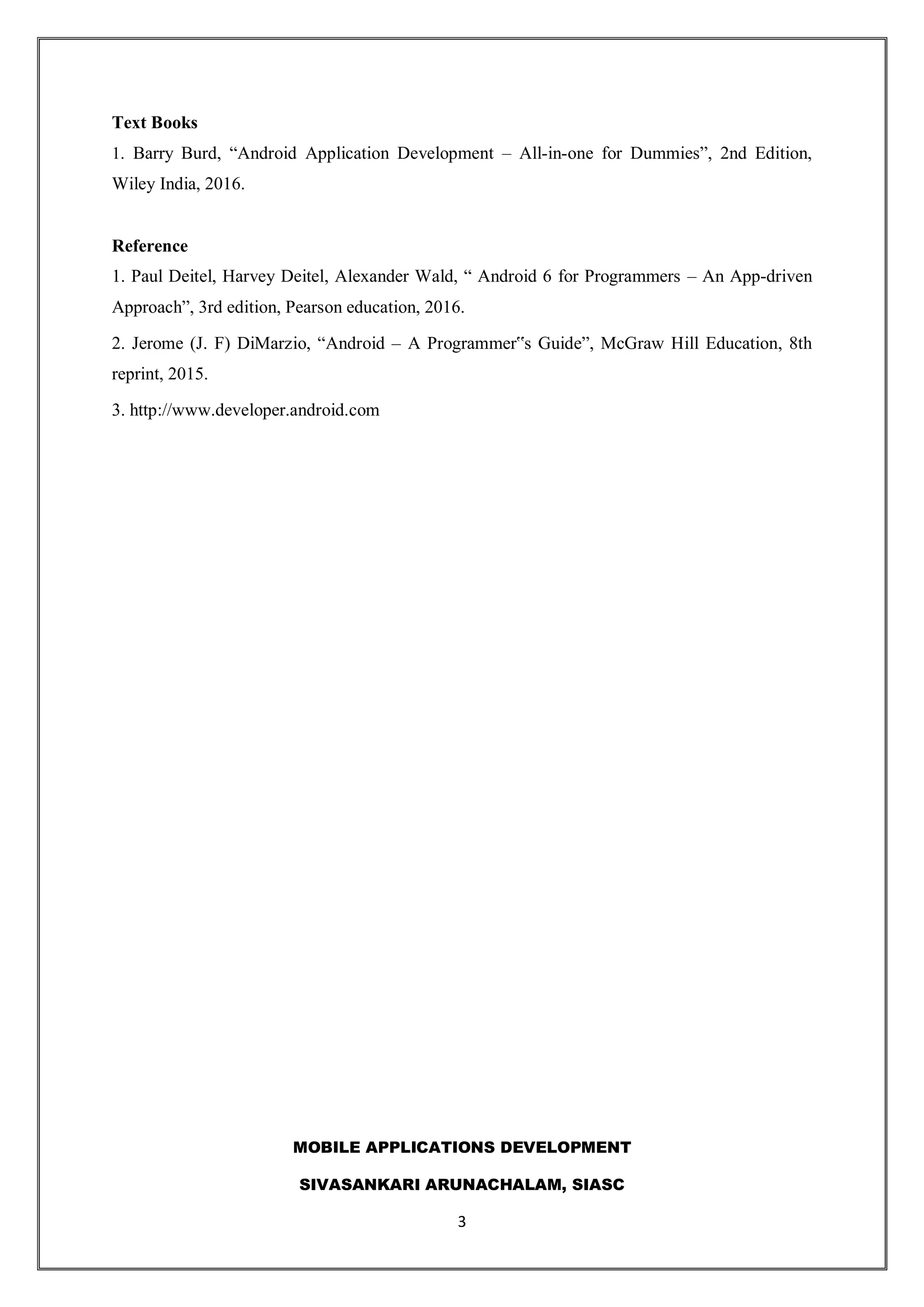 MOBILE APPLICATIONS DEVELOPMENT
SIVASANKARI ARUNACHALAM, SIASC
3
Text Books
1. Barry Burd, “Android Application Development – All-in-one for Dummies”, 2nd Edition,
Wiley India, 2016.
Reference
1. Paul Deitel, Harvey Deitel, Alexander Wald, “ Android 6 for Programmers – An App-driven
Approach”, 3rd edition, Pearson education, 2016.
2. Jerome (J. F) DiMarzio, “Android – A Programmer‟s Guide”, McGraw Hill Education, 8th
reprint, 2015.
3. http://www.developer.android.com
 