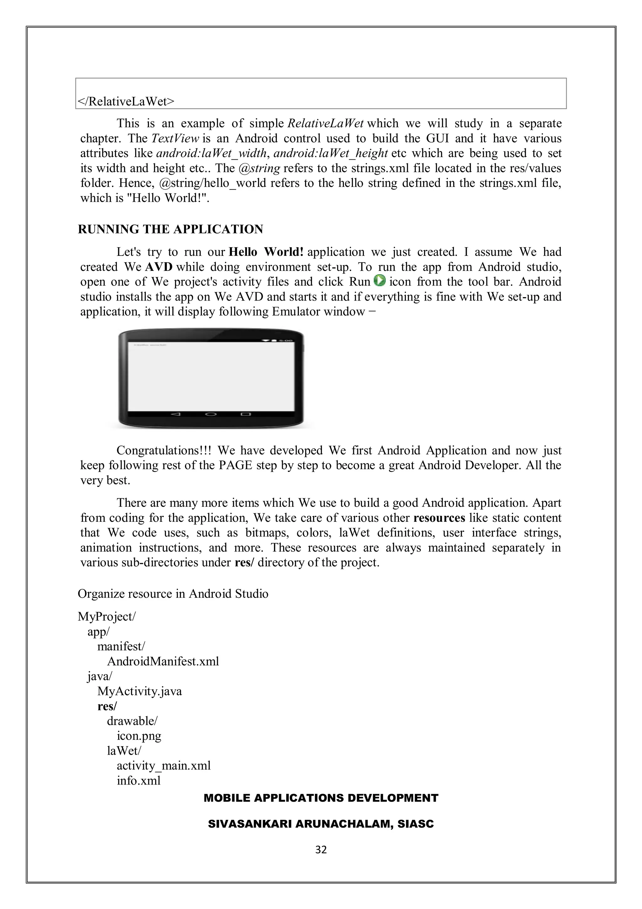 MOBILE APPLICATIONS DEVELOPMENT
SIVASANKARI ARUNACHALAM, SIASC
32
</RelativeLaWet>
This is an example of simple RelativeLaWet which we will study in a separate
chapter. The TextView is an Android control used to build the GUI and it have various
attributes like android:laWet_width, android:laWet_height etc which are being used to set
its width and height etc.. The @string refers to the strings.xml file located in the res/values
folder. Hence, @string/hello_world refers to the hello string defined in the strings.xml file,
which is "Hello World!".
RUNNING THE APPLICATION
Let's try to run our Hello World! application we just created. I assume We had
created We AVD while doing environment set-up. To run the app from Android studio,
open one of We project's activity files and click Run icon from the tool bar. Android
studio installs the app on We AVD and starts it and if everything is fine with We set-up and
application, it will display following Emulator window −
Congratulations!!! We have developed We first Android Application and now just
keep following rest of the PAGE step by step to become a great Android Developer. All the
very best.
There are many more items which We use to build a good Android application. Apart
from coding for the application, We take care of various other resources like static content
that We code uses, such as bitmaps, colors, laWet definitions, user interface strings,
animation instructions, and more. These resources are always maintained separately in
various sub-directories under res/ directory of the project.
Organize resource in Android Studio
MyProject/
app/
manifest/
AndroidManifest.xml
java/
MyActivity.java
res/
drawable/
icon.png
laWet/
activity_main.xml
info.xml
 