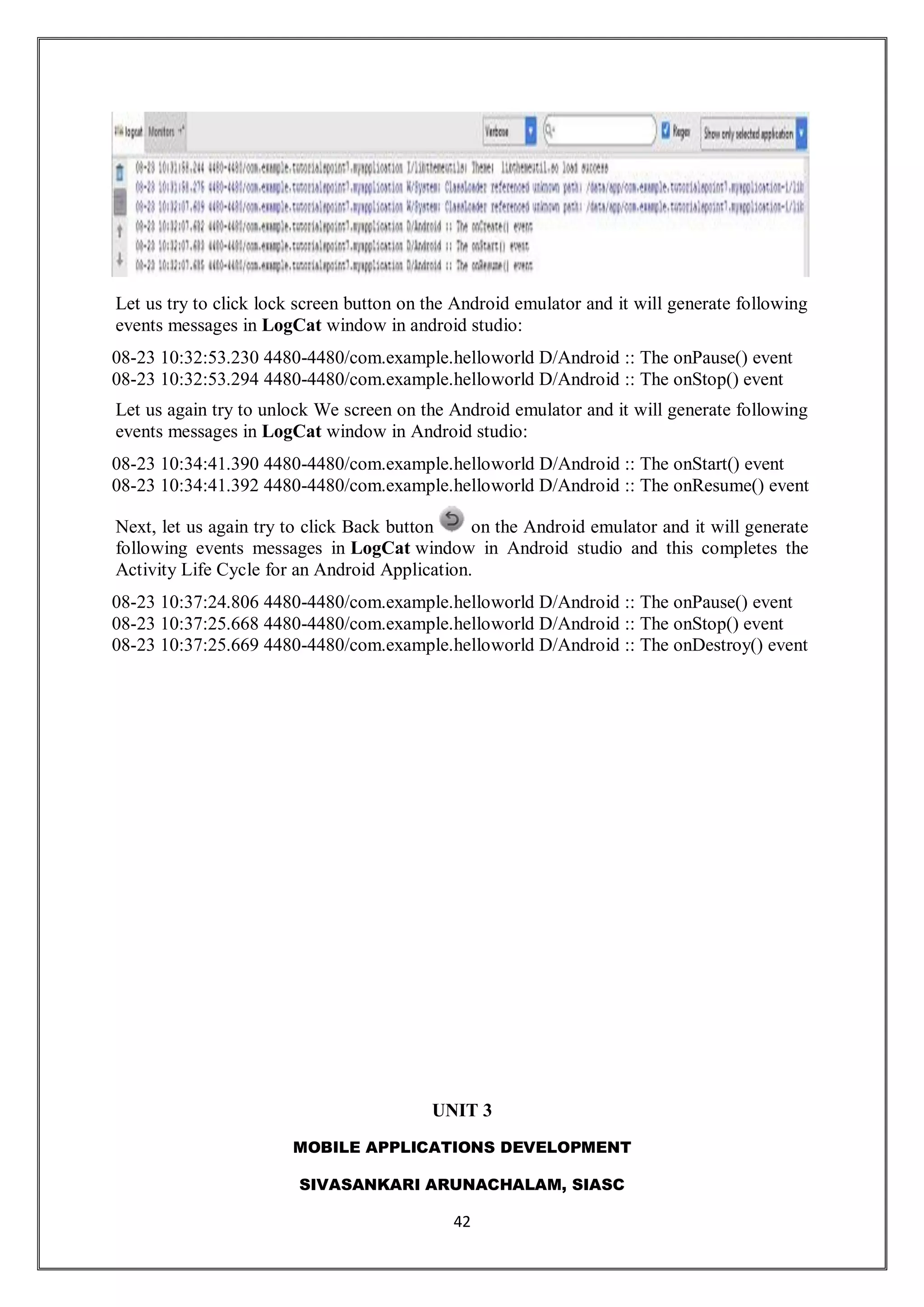 MOBILE APPLICATIONS DEVELOPMENT
SIVASANKARI ARUNACHALAM, SIASC
42
Let us try to click lock screen button on the Android emulator and it will generate following
events messages in LogCat window in android studio:
08-23 10:32:53.230 4480-4480/com.example.helloworld D/Android :: The onPause() event
08-23 10:32:53.294 4480-4480/com.example.helloworld D/Android :: The onStop() event
Let us again try to unlock We screen on the Android emulator and it will generate following
events messages in LogCat window in Android studio:
08-23 10:34:41.390 4480-4480/com.example.helloworld D/Android :: The onStart() event
08-23 10:34:41.392 4480-4480/com.example.helloworld D/Android :: The onResume() event
Next, let us again try to click Back button on the Android emulator and it will generate
following events messages in LogCat window in Android studio and this completes the
Activity Life Cycle for an Android Application.
08-23 10:37:24.806 4480-4480/com.example.helloworld D/Android :: The onPause() event
08-23 10:37:25.668 4480-4480/com.example.helloworld D/Android :: The onStop() event
08-23 10:37:25.669 4480-4480/com.example.helloworld D/Android :: The onDestroy() event
UNIT 3
 