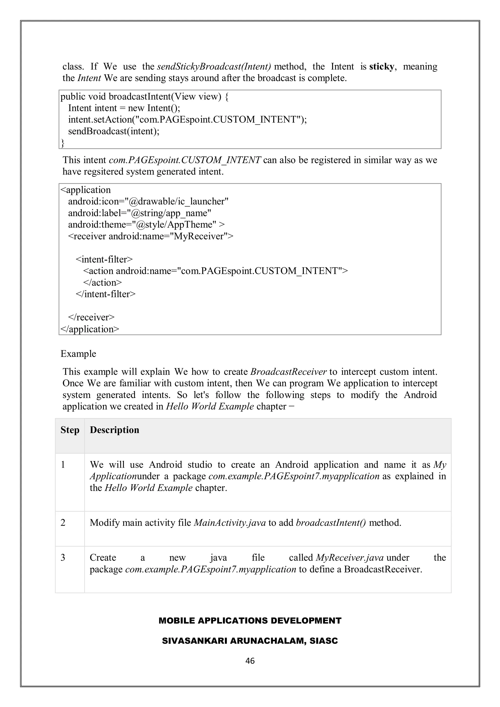 MOBILE APPLICATIONS DEVELOPMENT
SIVASANKARI ARUNACHALAM, SIASC
46
class. If We use the sendStickyBroadcast(Intent) method, the Intent is sticky, meaning
the Intent We are sending stays around after the broadcast is complete.
public void broadcastIntent(View view) {
Intent intent = new Intent();
intent.setAction("com.PAGEspoint.CUSTOM_INTENT");
sendBroadcast(intent);
}
This intent com.PAGEspoint.CUSTOM_INTENT can also be registered in similar way as we
have regsitered system generated intent.
<application
android:icon="@drawable/ic_launcher"
android:label="@string/app_name"
android:theme="@style/AppTheme" >
<receiver android:name="MyReceiver">
<intent-filter>
<action android:name="com.PAGEspoint.CUSTOM_INTENT">
</action>
</intent-filter>
</receiver>
</application>
Example
This example will explain We how to create BroadcastReceiver to intercept custom intent.
Once We are familiar with custom intent, then We can program We application to intercept
system generated intents. So let's follow the following steps to modify the Android
application we created in Hello World Example chapter −
Step Description
1 We will use Android studio to create an Android application and name it as My
Applicationunder a package com.example.PAGEspoint7.myapplication as explained in
the Hello World Example chapter.
2 Modify main activity file MainActivity.java to add broadcastIntent() method.
3 Create a new java file called MyReceiver.java under the
package com.example.PAGEspoint7.myapplication to define a BroadcastReceiver.
 