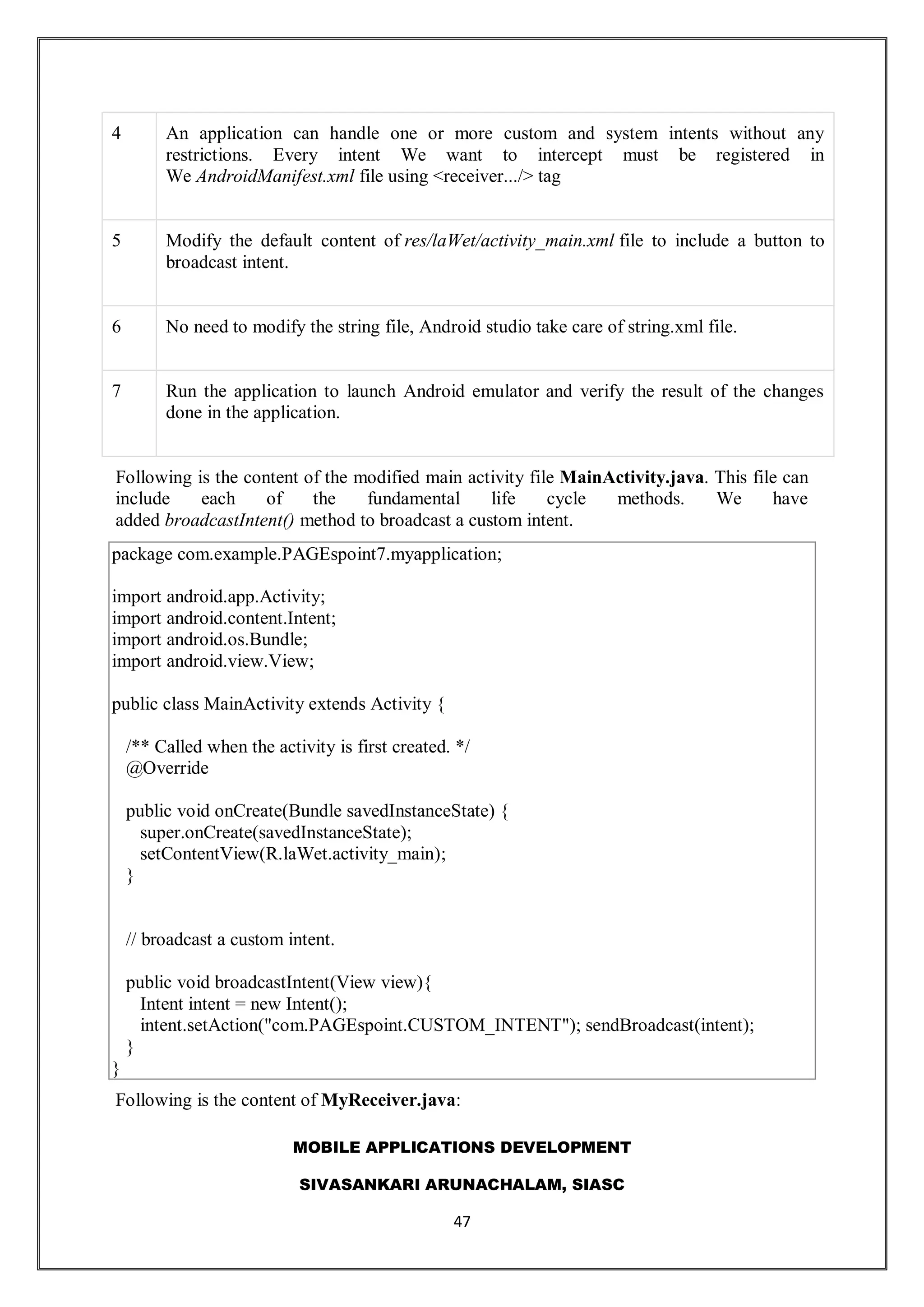 MOBILE APPLICATIONS DEVELOPMENT
SIVASANKARI ARUNACHALAM, SIASC
47
4 An application can handle one or more custom and system intents without any
restrictions. Every intent We want to intercept must be registered in
We AndroidManifest.xml file using <receiver.../> tag
5 Modify the default content of res/laWet/activity_main.xml file to include a button to
broadcast intent.
6 No need to modify the string file, Android studio take care of string.xml file.
7 Run the application to launch Android emulator and verify the result of the changes
done in the application.
Following is the content of the modified main activity file MainActivity.java. This file can
include each of the fundamental life cycle methods. We have
added broadcastIntent() method to broadcast a custom intent.
package com.example.PAGEspoint7.myapplication;
import android.app.Activity;
import android.content.Intent;
import android.os.Bundle;
import android.view.View;
public class MainActivity extends Activity {
/** Called when the activity is first created. */
@Override
public void onCreate(Bundle savedInstanceState) {
super.onCreate(savedInstanceState);
setContentView(R.laWet.activity_main);
}
// broadcast a custom intent.
public void broadcastIntent(View view){
Intent intent = new Intent();
intent.setAction("com.PAGEspoint.CUSTOM_INTENT"); sendBroadcast(intent);
}
}
Following is the content of MyReceiver.java:
 