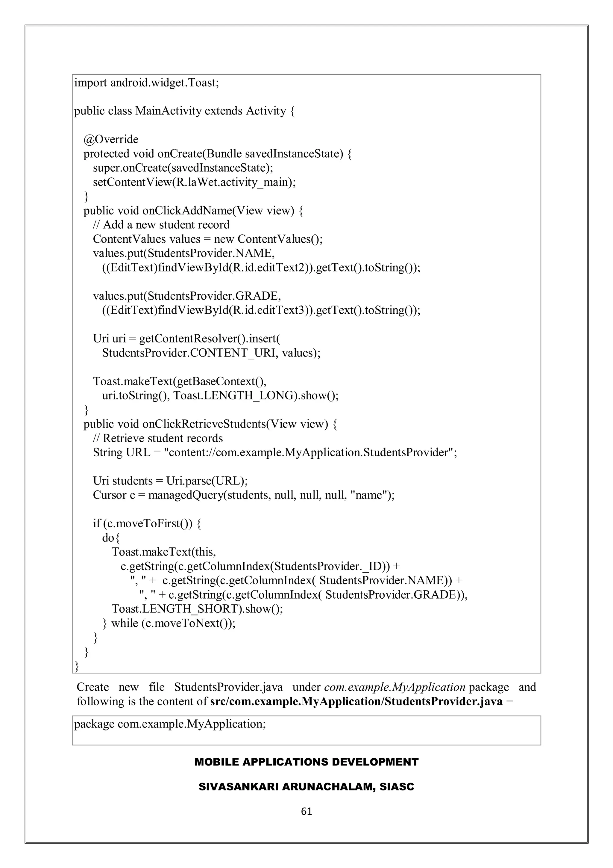 MOBILE APPLICATIONS DEVELOPMENT
SIVASANKARI ARUNACHALAM, SIASC
61
import android.widget.Toast;
public class MainActivity extends Activity {
@Override
protected void onCreate(Bundle savedInstanceState) {
super.onCreate(savedInstanceState);
setContentView(R.laWet.activity_main);
}
public void onClickAddName(View view) {
// Add a new student record
ContentValues values = new ContentValues();
values.put(StudentsProvider.NAME,
((EditText)findViewById(R.id.editText2)).getText().toString());
values.put(StudentsProvider.GRADE,
((EditText)findViewById(R.id.editText3)).getText().toString());
Uri uri = getContentResolver().insert(
StudentsProvider.CONTENT_URI, values);
Toast.makeText(getBaseContext(),
uri.toString(), Toast.LENGTH_LONG).show();
}
public void onClickRetrieveStudents(View view) {
// Retrieve student records
String URL = "content://com.example.MyApplication.StudentsProvider";
Uri students = Uri.parse(URL);
Cursor c = managedQuery(students, null, null, null, "name");
if (c.moveToFirst()) {
do{
Toast.makeText(this,
c.getString(c.getColumnIndex(StudentsProvider._ID)) +
", " + c.getString(c.getColumnIndex( StudentsProvider.NAME)) +
", " + c.getString(c.getColumnIndex( StudentsProvider.GRADE)),
Toast.LENGTH_SHORT).show();
} while (c.moveToNext());
}
}
}
Create new file StudentsProvider.java under com.example.MyApplication package and
following is the content of src/com.example.MyApplication/StudentsProvider.java −
package com.example.MyApplication;
 