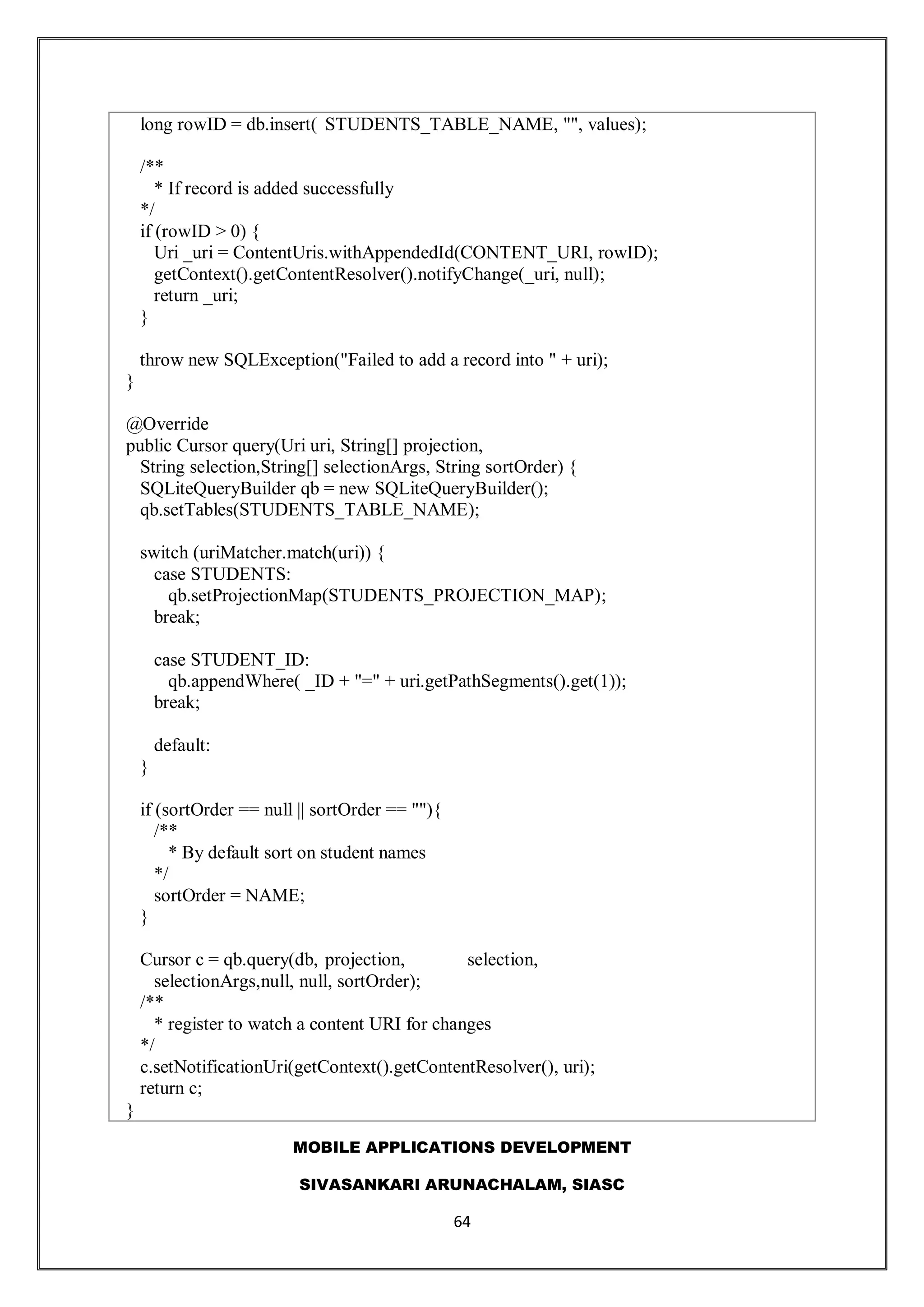 MOBILE APPLICATIONS DEVELOPMENT
SIVASANKARI ARUNACHALAM, SIASC
64
long rowID = db.insert( STUDENTS_TABLE_NAME, "", values);
/**
* If record is added successfully
*/
if (rowID > 0) {
Uri _uri = ContentUris.withAppendedId(CONTENT_URI, rowID);
getContext().getContentResolver().notifyChange(_uri, null);
return _uri;
}
throw new SQLException("Failed to add a record into " + uri);
}
@Override
public Cursor query(Uri uri, String[] projection,
String selection,String[] selectionArgs, String sortOrder) {
SQLiteQueryBuilder qb = new SQLiteQueryBuilder();
qb.setTables(STUDENTS_TABLE_NAME);
switch (uriMatcher.match(uri)) {
case STUDENTS:
qb.setProjectionMap(STUDENTS_PROJECTION_MAP);
break;
case STUDENT_ID:
qb.appendWhere( _ID + "=" + uri.getPathSegments().get(1));
break;
default:
}
if (sortOrder == null || sortOrder == ""){
/**
* By default sort on student names
*/
sortOrder = NAME;
}
Cursor c = qb.query(db, projection, selection,
selectionArgs,null, null, sortOrder);
/**
* register to watch a content URI for changes
*/
c.setNotificationUri(getContext().getContentResolver(), uri);
return c;
}
 