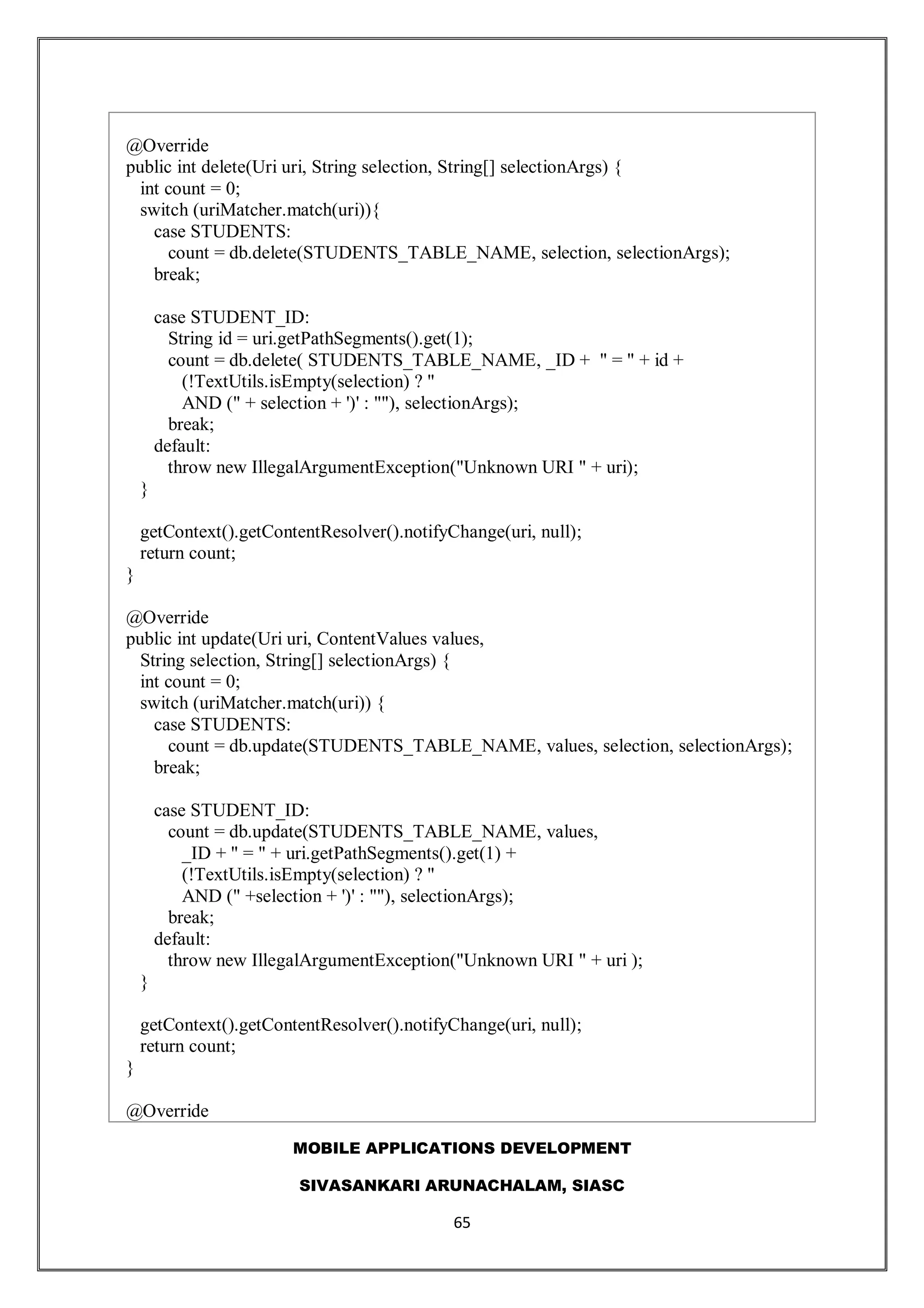 MOBILE APPLICATIONS DEVELOPMENT
SIVASANKARI ARUNACHALAM, SIASC
65
@Override
public int delete(Uri uri, String selection, String[] selectionArgs) {
int count = 0;
switch (uriMatcher.match(uri)){
case STUDENTS:
count = db.delete(STUDENTS_TABLE_NAME, selection, selectionArgs);
break;
case STUDENT_ID:
String id = uri.getPathSegments().get(1);
count = db.delete( STUDENTS_TABLE_NAME, _ID + " = " + id +
(!TextUtils.isEmpty(selection) ? "
AND (" + selection + ')' : ""), selectionArgs);
break;
default:
throw new IllegalArgumentException("Unknown URI " + uri);
}
getContext().getContentResolver().notifyChange(uri, null);
return count;
}
@Override
public int update(Uri uri, ContentValues values,
String selection, String[] selectionArgs) {
int count = 0;
switch (uriMatcher.match(uri)) {
case STUDENTS:
count = db.update(STUDENTS_TABLE_NAME, values, selection, selectionArgs);
break;
case STUDENT_ID:
count = db.update(STUDENTS_TABLE_NAME, values,
_ID + " = " + uri.getPathSegments().get(1) +
(!TextUtils.isEmpty(selection) ? "
AND (" +selection + ')' : ""), selectionArgs);
break;
default:
throw new IllegalArgumentException("Unknown URI " + uri );
}
getContext().getContentResolver().notifyChange(uri, null);
return count;
}
@Override
 