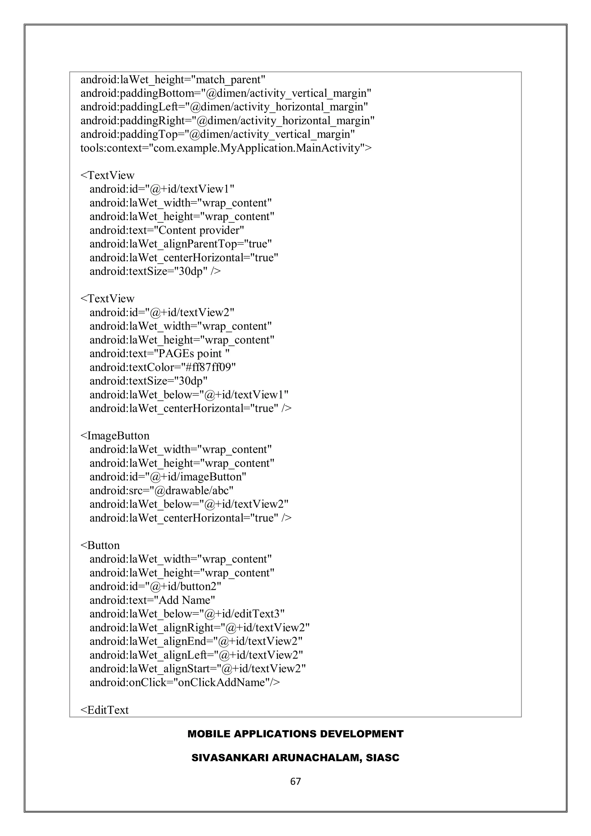 MOBILE APPLICATIONS DEVELOPMENT
SIVASANKARI ARUNACHALAM, SIASC
67
android:laWet_height="match_parent"
android:paddingBottom="@dimen/activity_vertical_margin"
android:paddingLeft="@dimen/activity_horizontal_margin"
android:paddingRight="@dimen/activity_horizontal_margin"
android:paddingTop="@dimen/activity_vertical_margin"
tools:context="com.example.MyApplication.MainActivity">
<TextView
android:id="@+id/textView1"
android:laWet_width="wrap_content"
android:laWet_height="wrap_content"
android:text="Content provider"
android:laWet_alignParentTop="true"
android:laWet_centerHorizontal="true"
android:textSize="30dp" />
<TextView
android:id="@+id/textView2"
android:laWet_width="wrap_content"
android:laWet_height="wrap_content"
android:text="PAGEs point "
android:textColor="#ff87ff09"
android:textSize="30dp"
android:laWet_below="@+id/textView1"
android:laWet_centerHorizontal="true" />
<ImageButton
android:laWet_width="wrap_content"
android:laWet_height="wrap_content"
android:id="@+id/imageButton"
android:src="@drawable/abc"
android:laWet_below="@+id/textView2"
android:laWet_centerHorizontal="true" />
<Button
android:laWet_width="wrap_content"
android:laWet_height="wrap_content"
android:id="@+id/button2"
android:text="Add Name"
android:laWet_below="@+id/editText3"
android:laWet_alignRight="@+id/textView2"
android:laWet_alignEnd="@+id/textView2"
android:laWet_alignLeft="@+id/textView2"
android:laWet_alignStart="@+id/textView2"
android:onClick="onClickAddName"/>
<EditText
 