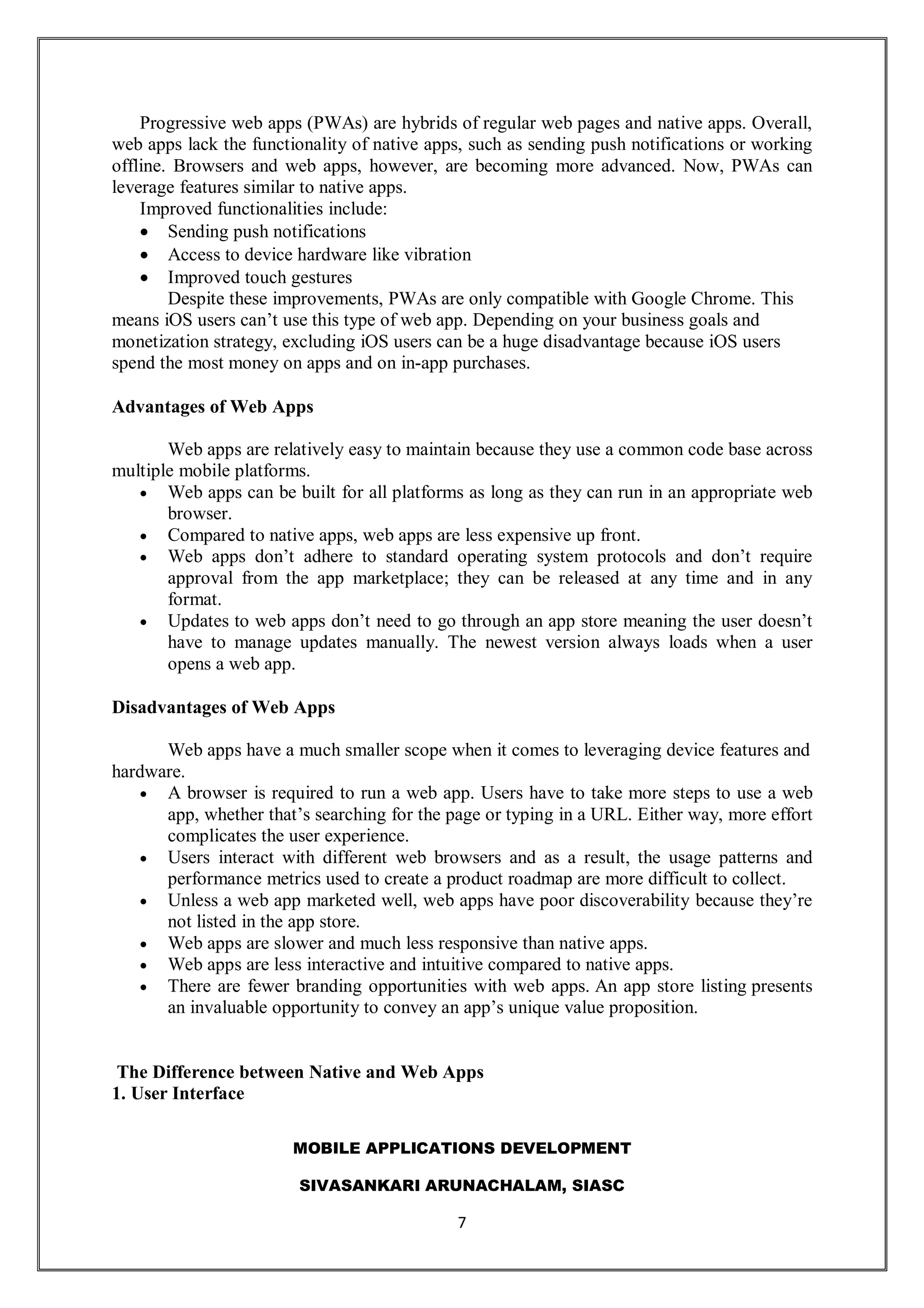 MOBILE APPLICATIONS DEVELOPMENT
SIVASANKARI ARUNACHALAM, SIASC
7
Progressive web apps (PWAs) are hybrids of regular web pages and native apps. Overall,
web apps lack the functionality of native apps, such as sending push notifications or working
offline. Browsers and web apps, however, are becoming more advanced. Now, PWAs can
leverage features similar to native apps.
Improved functionalities include:
 Sending push notifications
 Access to device hardware like vibration
 Improved touch gestures
Despite these improvements, PWAs are only compatible with Google Chrome. This
means iOS users can’t use this type of web app. Depending on your business goals and
monetization strategy, excluding iOS users can be a huge disadvantage because iOS users
spend the most money on apps and on in-app purchases.
Advantages of Web Apps
Web apps are relatively easy to maintain because they use a common code base across
multiple mobile platforms.
 Web apps can be built for all platforms as long as they can run in an appropriate web
browser.
 Compared to native apps, web apps are less expensive up front.
 Web apps don’t adhere to standard operating system protocols and don’t require
approval from the app marketplace; they can be released at any time and in any
format.
 Updates to web apps don’t need to go through an app store meaning the user doesn’t
have to manage updates manually. The newest version always loads when a user
opens a web app.
Disadvantages of Web Apps
Web apps have a much smaller scope when it comes to leveraging device features and
hardware.
 A browser is required to run a web app. Users have to take more steps to use a web
app, whether that’s searching for the page or typing in a URL. Either way, more effort
complicates the user experience.
 Users interact with different web browsers and as a result, the usage patterns and
performance metrics used to create a product roadmap are more difficult to collect.
 Unless a web app marketed well, web apps have poor discoverability because they’re
not listed in the app store.
 Web apps are slower and much less responsive than native apps.
 Web apps are less interactive and intuitive compared to native apps.
 There are fewer branding opportunities with web apps. An app store listing presents
an invaluable opportunity to convey an app’s unique value proposition.
The Difference between Native and Web Apps
1. User Interface
 