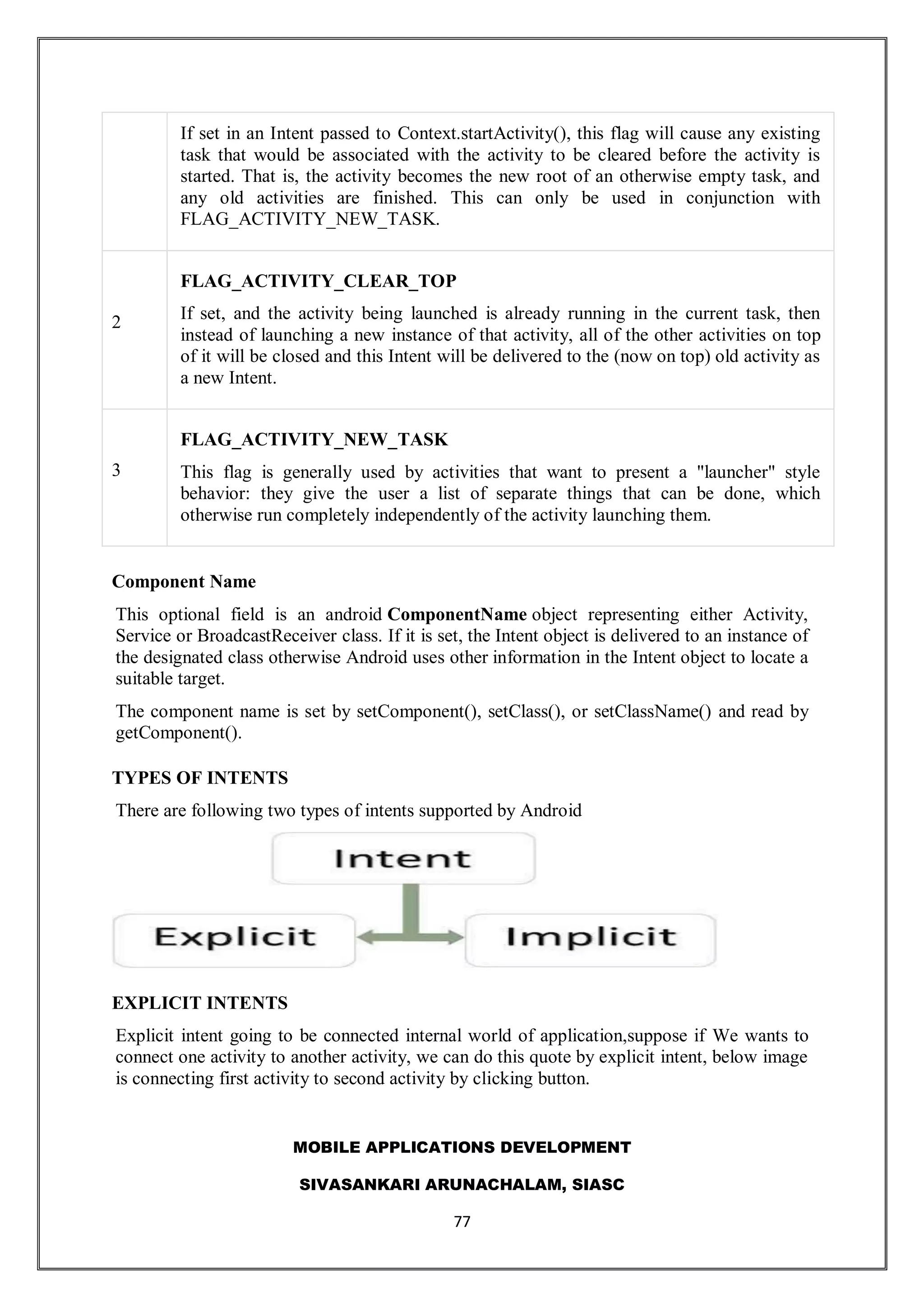 MOBILE APPLICATIONS DEVELOPMENT
SIVASANKARI ARUNACHALAM, SIASC
77
If set in an Intent passed to Context.startActivity(), this flag will cause any existing
task that would be associated with the activity to be cleared before the activity is
started. That is, the activity becomes the new root of an otherwise empty task, and
any old activities are finished. This can only be used in conjunction with
FLAG_ACTIVITY_NEW_TASK.
2
FLAG_ACTIVITY_CLEAR_TOP
If set, and the activity being launched is already running in the current task, then
instead of launching a new instance of that activity, all of the other activities on top
of it will be closed and this Intent will be delivered to the (now on top) old activity as
a new Intent.
3
FLAG_ACTIVITY_NEW_TASK
This flag is generally used by activities that want to present a "launcher" style
behavior: they give the user a list of separate things that can be done, which
otherwise run completely independently of the activity launching them.
Component Name
This optional field is an android ComponentName object representing either Activity,
Service or BroadcastReceiver class. If it is set, the Intent object is delivered to an instance of
the designated class otherwise Android uses other information in the Intent object to locate a
suitable target.
The component name is set by setComponent(), setClass(), or setClassName() and read by
getComponent().
TYPES OF INTENTS
There are following two types of intents supported by Android
EXPLICIT INTENTS
Explicit intent going to be connected internal world of application,suppose if We wants to
connect one activity to another activity, we can do this quote by explicit intent, below image
is connecting first activity to second activity by clicking button.
 