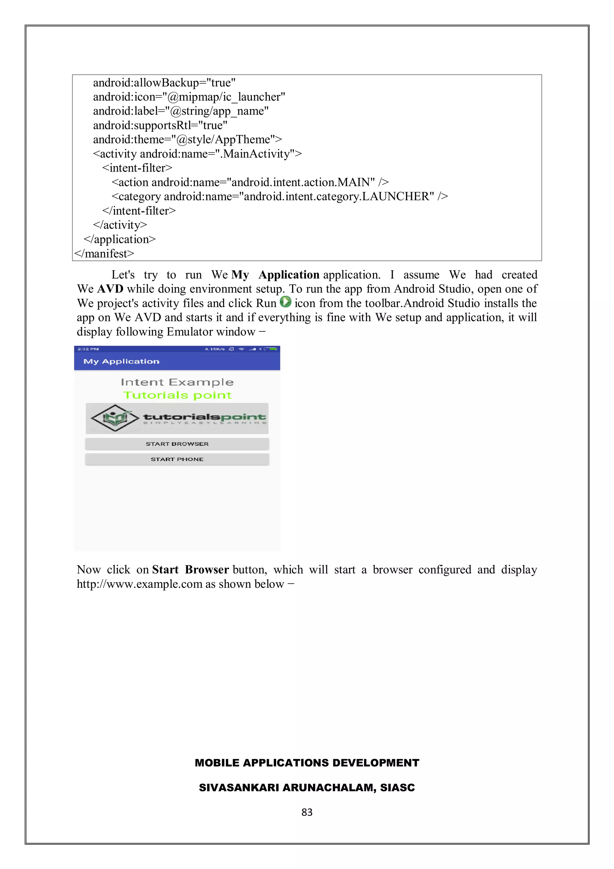 MOBILE APPLICATIONS DEVELOPMENT
SIVASANKARI ARUNACHALAM, SIASC
83
android:allowBackup="true"
android:icon="@mipmap/ic_launcher"
android:label="@string/app_name"
android:supportsRtl="true"
android:theme="@style/AppTheme">
<activity android:name=".MainActivity">
<intent-filter>
<action android:name="android.intent.action.MAIN" />
<category android:name="android.intent.category.LAUNCHER" />
</intent-filter>
</activity>
</application>
</manifest>
Let's try to run We My Application application. I assume We had created
We AVD while doing environment setup. To run the app from Android Studio, open one of
We project's activity files and click Run icon from the toolbar.Android Studio installs the
app on We AVD and starts it and if everything is fine with We setup and application, it will
display following Emulator window −
Now click on Start Browser button, which will start a browser configured and display
http://www.example.com as shown below −
 