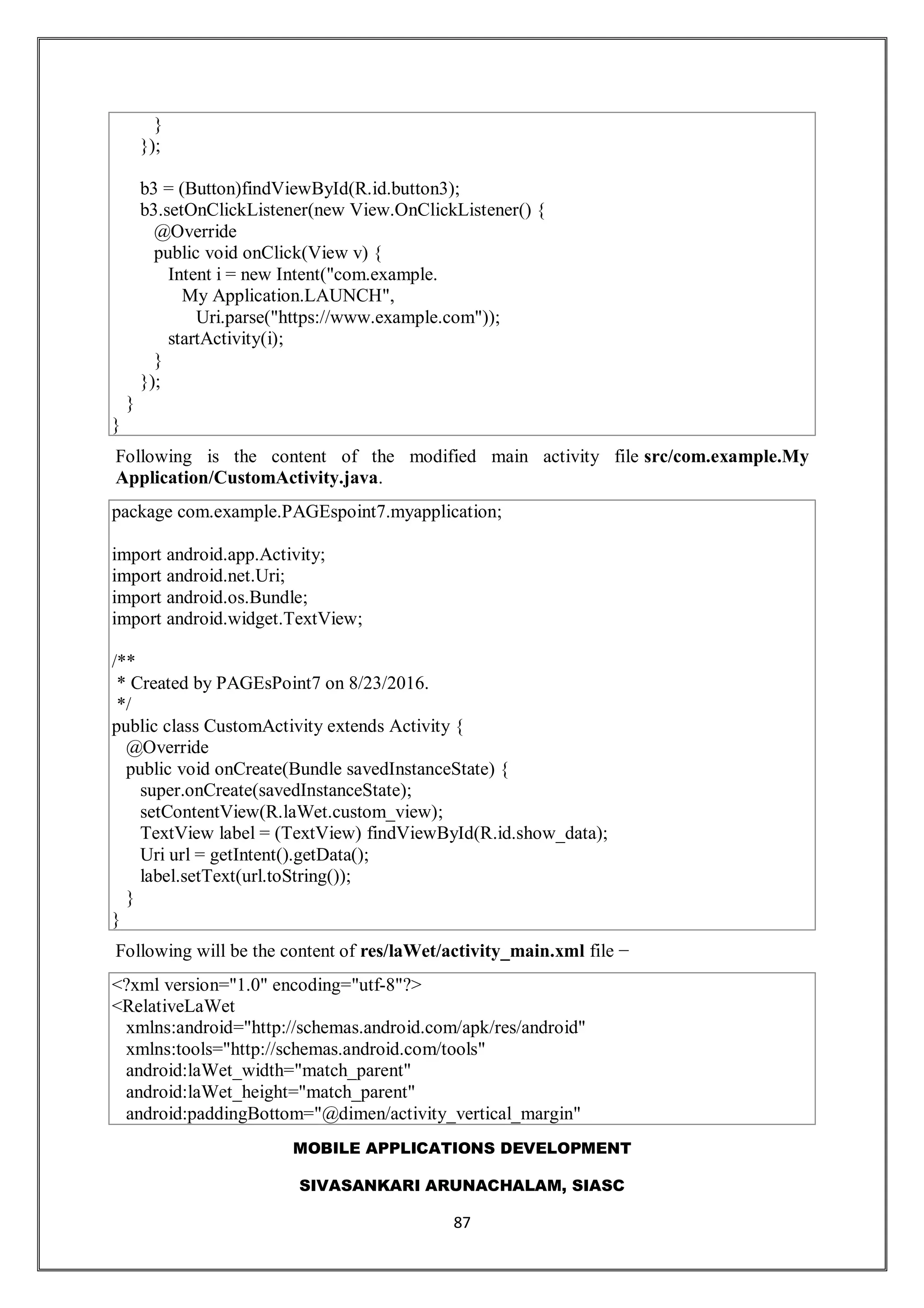 MOBILE APPLICATIONS DEVELOPMENT
SIVASANKARI ARUNACHALAM, SIASC
87
}
});
b3 = (Button)findViewById(R.id.button3);
b3.setOnClickListener(new View.OnClickListener() {
@Override
public void onClick(View v) {
Intent i = new Intent("com.example.
My Application.LAUNCH",
Uri.parse("https://www.example.com"));
startActivity(i);
}
});
}
}
Following is the content of the modified main activity file src/com.example.My
Application/CustomActivity.java.
package com.example.PAGEspoint7.myapplication;
import android.app.Activity;
import android.net.Uri;
import android.os.Bundle;
import android.widget.TextView;
/**
* Created by PAGEsPoint7 on 8/23/2016.
*/
public class CustomActivity extends Activity {
@Override
public void onCreate(Bundle savedInstanceState) {
super.onCreate(savedInstanceState);
setContentView(R.laWet.custom_view);
TextView label = (TextView) findViewById(R.id.show_data);
Uri url = getIntent().getData();
label.setText(url.toString());
}
}
Following will be the content of res/laWet/activity_main.xml file −
<?xml version="1.0" encoding="utf-8"?>
<RelativeLaWet
xmlns:android="http://schemas.android.com/apk/res/android"
xmlns:tools="http://schemas.android.com/tools"
android:laWet_width="match_parent"
android:laWet_height="match_parent"
android:paddingBottom="@dimen/activity_vertical_margin"
 