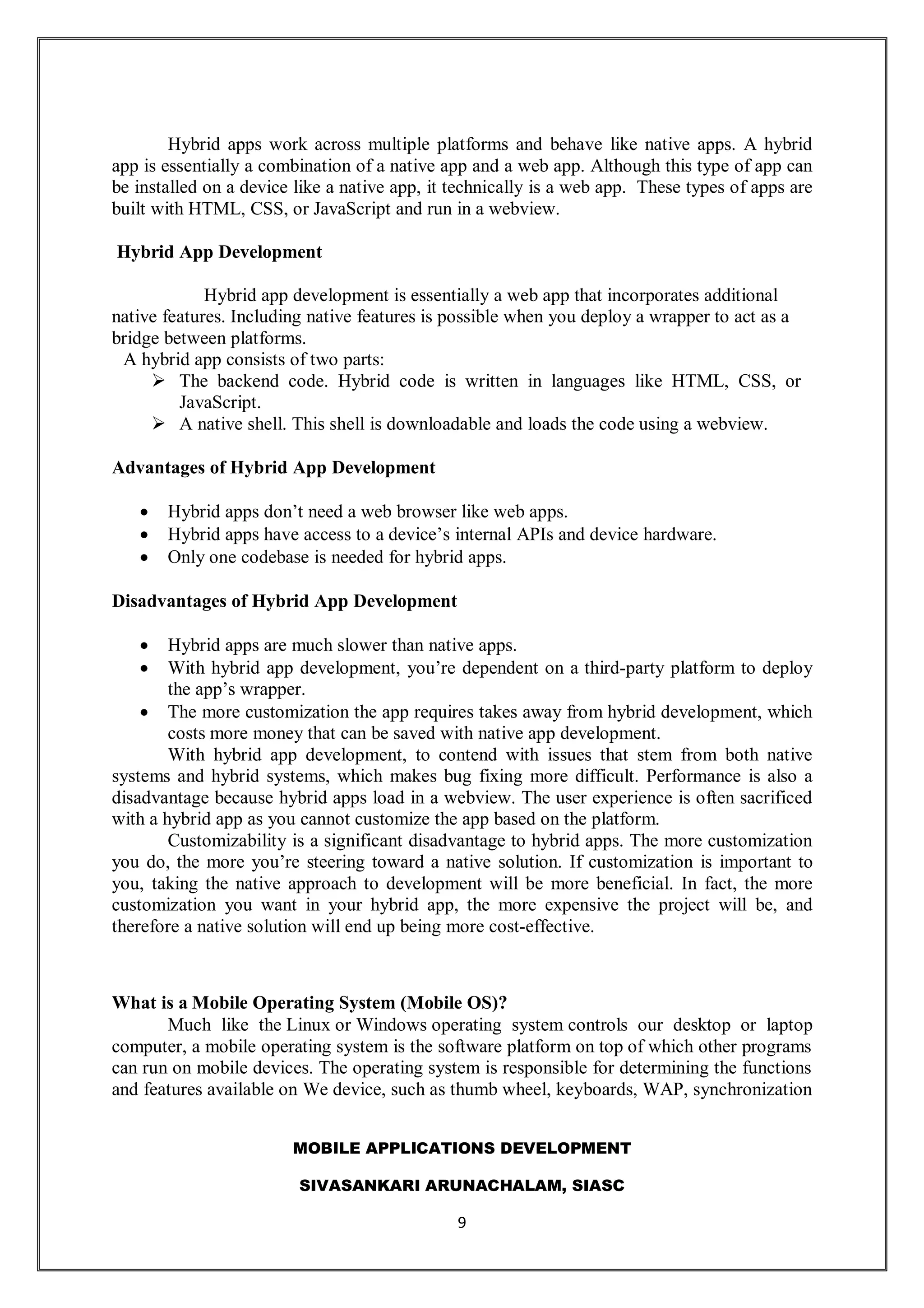 MOBILE APPLICATIONS DEVELOPMENT
SIVASANKARI ARUNACHALAM, SIASC
9
Hybrid apps work across multiple platforms and behave like native apps. A hybrid
app is essentially a combination of a native app and a web app. Although this type of app can
be installed on a device like a native app, it technically is a web app. These types of apps are
built with HTML, CSS, or JavaScript and run in a webview.
Hybrid App Development
Hybrid app development is essentially a web app that incorporates additional
native features. Including native features is possible when you deploy a wrapper to act as a
bridge between platforms.
A hybrid app consists of two parts:
 The backend code. Hybrid code is written in languages like HTML, CSS, or
JavaScript.
 A native shell. This shell is downloadable and loads the code using a webview.
Advantages of Hybrid App Development
 Hybrid apps don’t need a web browser like web apps.
 Hybrid apps have access to a device’s internal APIs and device hardware.
 Only one codebase is needed for hybrid apps.
Disadvantages of Hybrid App Development
 Hybrid apps are much slower than native apps.
 With hybrid app development, you’re dependent on a third-party platform to deploy
the app’s wrapper.
 The more customization the app requires takes away from hybrid development, which
costs more money that can be saved with native app development.
With hybrid app development, to contend with issues that stem from both native
systems and hybrid systems, which makes bug fixing more difficult. Performance is also a
disadvantage because hybrid apps load in a webview. The user experience is often sacrificed
with a hybrid app as you cannot customize the app based on the platform.
Customizability is a significant disadvantage to hybrid apps. The more customization
you do, the more you’re steering toward a native solution. If customization is important to
you, taking the native approach to development will be more beneficial. In fact, the more
customization you want in your hybrid app, the more expensive the project will be, and
therefore a native solution will end up being more cost-effective.
What is a Mobile Operating System (Mobile OS)?
Much like the Linux or Windows operating system controls our desktop or laptop
computer, a mobile operating system is the software platform on top of which other programs
can run on mobile devices. The operating system is responsible for determining the functions
and features available on We device, such as thumb wheel, keyboards, WAP, synchronization
 