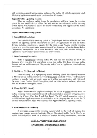 MOBILE APPLICATIONS DEVELOPMENT
SIVASANKARI ARUNACHALAM, SIASC
10
with applications, email, text messaging and more. The mobile OS will also determine which
third-party applications (mobile apps) can be used on We device.
Types of Mobile Operating Systems
When we purchase a mobile device the manufacturer will have chosen the operating
system for that specific device. Often, We will want to learn about the mobile operating
system before We purchase a device to ensure compatibility and support for the mobile
applications We want to use.
Popular Mobile Operating Systems
1. Android OS (Google Inc.)
The Android mobile operating system is Google's open and free software stack that
includes an operating system, middleware and also key applications for use on mobile
devices, including smartphones. Updates for the open source Android mobile operating
system have been developed under "dessert-inspired" version names (Cupcake, Donut, Eclair,
Gingerbread, Honeycomb, Ice Cream Sandwich) with each new version arriving in
alphabetical order with new enhancements and improvements.
2. Bada (Samsung Electronics)
Bada is a proprietary Samsung mobile OS that was first launched in 2010. The
Samsung Wave was the first smartphone to use this mobile OS. Bada provides mobile
features such as multipoint-touch, 3D graphics and of course, application downloads and
installation.
3. BlackBerry OS (Research In Motion)
The BlackBerry OS is a proprietary mobile operating system developed by Research
In Motion for use on the company’s popular BlackBerry handheld devices. The BlackBerry
platform is popular with corporate users as it offers synchronization with Microsoft
Exchange, Lotus Domino, Novell GroupWise email and other business software, when used
with the BlackBerry Enterprise Server.
4. iPhone OS / iOS (Apple)
Apple's iPhone OS was originally developed for use on its iPhone devices. Now, the
mobile operating system is referred to as iOS and is supported on a number of Apple devices
including the iPhone, iPad, iPad 2 and iPod Touch. The iOS mobile operating system is
available only on Apple's own manufactured devices as the company does not license the OS
for third-party hardware. Apple iOS is derived from Apple's Mac OS X operating system.
5. MeeGo OS (Nokia and Intel)
A joint open source mobile operating system which is the result of merging two
products based on open source technologies: Maemo (Nokia) and Moblin (Intel). MeeGo is a
mobile OS designed to work on a number of devices including smartphones, netbooks,
 