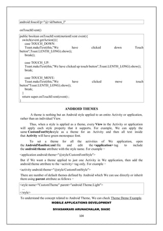 MOBILE APPLICATIONS DEVELOPMENT
SIVASANKARI ARUNACHALAM, SIASC
104
android:foucsUp="@=id/button_l"
onTouchEvent()
public boolean onTouchEvent(motionEvent event){
switch(event.getAction()){
case TOUCH_DOWN:
Toast.makeText(this,"We have clicked down Touch
button",Toast.LENTH_LONG).show();
break();
case TOUCH_UP:
Toast.makeText(this,"We have clicked up touch button",Toast.LENTH_LONG).show();
break;
case TOUCH_MOVE:
Toast.makeText(this,"We have clicked move touch
button"Toast.LENTH_LONG).show();
break;
}
return super.onTouchEvent(event) ;
}
ANDROID THEMES
A theme is nothing but an Android style applied to an entire Activity or application,
rather than an individual View.
Thus, when a style is applied as a theme, every View in the Activity or application
will apply each style property that it supports. For example, We can apply the
same CustomFontStylestyle as a theme for an Activity and then all text inside
that Activity will have green monospace font.
To set a theme for all the activities of We application, open
the AndroidManifest.xml file and edit the <application> tag to include
the android:theme attribute with the style name. For example −
<application android:theme="@style/CustomFontStyle">
But if We want a theme applied to just one Activity in We application, then add the
android:theme attribute to the <activity> tag only. For example −
<activity android:theme="@style/CustomFontStyle">
There are number of default themes defined by Android which We can use directly or inherit
them using parent attribute as follows −
<style name="CustomTheme" parent="android:Theme.Light">
...
</style>
To understand the concept related to Android Theme, We can check Theme Demo Example.
 