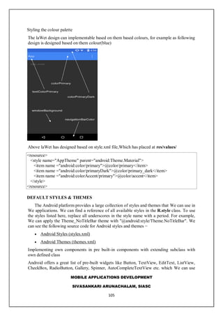 MOBILE APPLICATIONS DEVELOPMENT
SIVASANKARI ARUNACHALAM, SIASC
105
Styling the colour palette
The laWet design can implementable based on them based colours, for example as following
design is designed based on them colour(blue)
Above laWet has designed based on style.xml file,Which has placed at res/values/
<resource>
<style name="AppTheme" parent="android:Theme.Material">
<item name ="android:color/primary">@color/primary</item>
<item name ="android:color/primaryDark">@color/primary_dark</item>
<item name ="android:colorAccent/primary">@color/accent</item>
</style>
<resource>
DEFAULT STYLES & THEMES
The Android platform provides a large collection of styles and themes that We can use in
We applications. We can find a reference of all available styles in the R.style class. To use
the styles listed here, replace all underscores in the style name with a period. For example,
We can apply the Theme_NoTitleBar theme with "@android:style/Theme.NoTitleBar". We
can see the following source code for Android styles and themes −
 Android Styles (styles.xml)
 Android Themes (themes.xml)
Implementing own components in pre built-in components with extending subclass with
own defined class
Android offers a great list of pre-built widgets like Button, TextView, EditText, ListView,
CheckBox, RadioButton, Gallery, Spinner, AutoCompleteTextView etc. which We can use
 