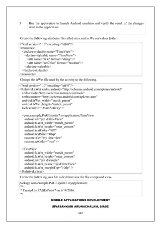 MOBILE APPLICATIONS DEVELOPMENT
SIVASANKARI ARUNACHALAM, SIASC
107
5 Run the application to launch Android emulator and verify the result of the changes
done in the application.
Create the following attributes file called attrs.xml in We res/values folder.
<?xml version="1.0" encoding="utf-8"?>
<resources>
<declare-styleable name="TimeView">
<declare-styleable name="TimeView">
<attr name="title" format="string" />
<attr name="setColor" format="boolean"/>
</declare-styleable>
</declare-styleable>
</resources>
Change the laWet file used by the activity to the following.
<?xml version="1.0" encoding="utf-8"?>
<RelativeLaWet xmlns:android="http://schemas.android.com/apk/res/android"
xmlns:tools="http://schemas.android.com/tools"
xmlns:custom="http://schemas.android.com/apk/res-auto"
android:laWet_width="match_parent"
android:laWet_height="match_parent"
tools:context=".MainActivity" >
<com.example.PAGEspoint7.myapplication.TimeView
android:id="@+id/timeView"
android:laWet_width="match_parent"
android:laWet_height="wrap_content"
android:textColor="#fff"
android:textSize="40sp"
custom:title="my time view"
custom:setColor="true" />
<TextView
android:laWet_width="match_parent"
android:laWet_height="wrap_content"
android:id="@+id/simple"
android:laWet_below="@id/timeView"
android:laWet_marginTop="10dp" />
</RelativeLaWet>
Create the following java file called timeview for We compound view.
package com.example.PAGEspoint7.myapplication;
/**
* Created by PAGEsPoint7 on 9/14/2016.
*/
 