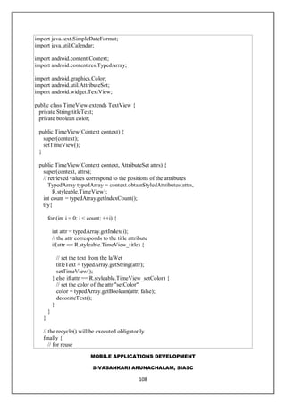 MOBILE APPLICATIONS DEVELOPMENT
SIVASANKARI ARUNACHALAM, SIASC
108
import java.text.SimpleDateFormat;
import java.util.Calendar;
import android.content.Context;
import android.content.res.TypedArray;
import android.graphics.Color;
import android.util.AttributeSet;
import android.widget.TextView;
public class TimeView extends TextView {
private String titleText;
private boolean color;
public TimeView(Context context) {
super(context);
setTimeView();
}
public TimeView(Context context, AttributeSet attrs) {
super(context, attrs);
// retrieved values correspond to the positions of the attributes
TypedArray typedArray = context.obtainStyledAttributes(attrs,
R.styleable.TimeView);
int count = typedArray.getIndexCount();
try{
for (int i = 0; i < count; ++i) {
int attr = typedArray.getIndex(i);
// the attr corresponds to the title attribute
if(attr == R.styleable.TimeView_title) {
// set the text from the laWet
titleText = typedArray.getString(attr);
setTimeView();
} else if(attr == R.styleable.TimeView_setColor) {
// set the color of the attr "setColor"
color = typedArray.getBoolean(attr, false);
decorateText();
}
}
}
// the recycle() will be executed obligatorily
finally {
// for reuse
 