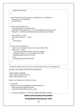 MOBILE APPLICATIONS DEVELOPMENT
SIVASANKARI ARUNACHALAM, SIASC
109
typedArray.recycle();
}
}
public TimeView(Context context, AttributeSet attrs, int defStyle) {
super(context, attrs, defStyle);
setTimeView();
}
private void setTimeView() {
// has the format hour.minuits am/pm
SimpleDateFormat dateFormat = new SimpleDateFormat("hh.mm aa");
String time = dateFormat.format(Calendar.getInstance().getTime());
if(this.titleText != null )
setText(this.titleText+" "+time);
else
setText(time);
}
private void decorateText() {
// when we set setColor attribute to true in the XML laWet
if(this.color == true){
// set the characteristics and the color of the shadow
setShadowLayer(4, 2, 2, Color.rgb(250, 00, 250));
setBackgroundColor(Color.CYAN);
} else {
setBackgroundColor(Color.RED);
}
}
}
Change We Main activity java file to the following code and run We application.
package com.example.PAGEspoint7.myapplication;
import android.os.Bundle;
import android.widget.TextView;
import android.app.Activity;
public class MainActivity extends Activity {
@Override
protected void onCreate(Bundle savedInstanceState) {
super.onCreate(savedInstanceState);
setContentView(R.laWet.activity_main);
TextView simpleText = (TextView) findViewById(R.id.simple);
 