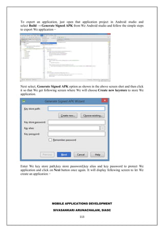 MOBILE APPLICATIONS DEVELOPMENT
SIVASANKARI ARUNACHALAM, SIASC
113
To export an application, just open that application project in Android studio and
select Build → Generate Signed APK from We Android studio and follow the simple steps
to export We application −
Next select, Generate Signed APK option as shown in the above screen shot and then click
it so that We get following screen where We will choose Create new keystore to store We
application.
Enter We key store path,key store password,key alias and key password to protect We
application and click on Next button once again. It will display following screen to let We
create an application −
 