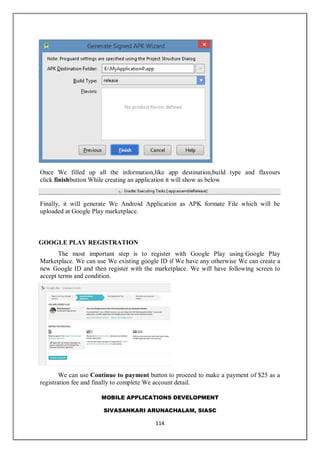 MOBILE APPLICATIONS DEVELOPMENT
SIVASANKARI ARUNACHALAM, SIASC
114
Once We filled up all the information,like app destination,build type and flavours
click finishbutton While creating an application it will show as below
Finally, it will generate We Android Application as APK formate File which will be
uploaded at Google Play marketplace.
GOOGLE PLAY REGISTRATION
The most important step is to register with Google Play using Google Play
Marketplace. We can use We existing google ID if We have any otherwise We can create a
new Google ID and then register with the marketplace. We will have following screen to
accept terms and condition.
We can use Continue to payment button to proceed to make a payment of $25 as a
registration fee and finally to complete We account detail.
 