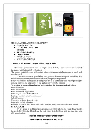 MOBILE APPLICATIONS DEVELOPMENT
SIVASANKARI ARUNACHALAM, SIASC
116
MOBILE APPLICATION DEVELOPMENT
 GAME CREATION
 CALENDAR CREATION
 CLOCK
 TIP CALCULATOR
 CONVERTOR
 DOODLE VIEW
 WEATHER VIEWER
A SIMPLE ANDROID NUMBER MATCHING GAME
The android game we will create is simple. When it starts, it will populate major part of
the canvas with buttons in 8 by 8 pattern.
The bottom part of the game will contain a timer, the current display number to match and
sound controls.
If you want to test the game before hand, you can download the game android apk file
here. Feel free to modify the source code to suit your project requirement.
Before we dive into more details, it is important for us to understand what we are planning to
achieve. Below is the screen-shot of the application we will be creating.
To create a new android application project, follow the steps as stipulated below.
Go to File menu
Click on New menu
Click on Android Application
Enter Project name: AndroidAdmob
Package: com.inducesmile.androidadmob
Select Blank Activity
Name your activity : GameActivity
Keep other default selections
Continue to click on next button until Finish button is active, then click on Finish Button.
STRINGS.XML
We are going to update our project strings.xml file located in the values folder inside
the res folder. Open the file and add the code below to it. In the ad_unit_id, make sure you
add your admob id.
 