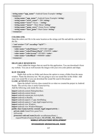 MOBILE APPLICATIONS DEVELOPMENT
SIVASANKARI ARUNACHALAM, SIASC
117
<string name="app_name">Android Game Example</string>
<resources>
<string name="app_name">Android Game Example</string>
<string name="score_count"> 200</string>
<string name="score">Score : </string>
<string name="menu"> Main Menu</string>
<string name="game_score">Game Score</string>
<string name="start_game">Start Game</string>
</resources>
COLORS.XML
Open the colors.xml file in the same location as the strings.xml file and add the code below to
the file.
<?xml version="1.0" encoding="utf-8"?>
<resources>
<color name="colorPrimary">#3F51B5</color>
<color name="colorPrimaryDark">#303F9F</color>
<color name="colorAccent">#FF4081</color>
<color name="colorBlack">#000000</color>
</resources>
DRAWABLE RESOURCES
I have added the images that are need for this application. You can download it from
my website. You can as well recreate the images with your own color pattern and shape.
RAW FOLDER
Right click on the res folder and choose the option to create a folder from the menu
window. Name the directory raw. We are going to save our sound files in this folder. Add
your own sound file or you can download the sound file used in this project.
GAME ACTIVITY CLASS
Open the default Activity class created for us when we created the project in Android
Studio. The activity class is name GameActivity.
Add the following code inside this class
import android.content.DialogInterface;
import android.content.Intent;
import android.content.pm.ActivityInfo;
import android.os.Bundle;
import android.support.v7.app.AlertDialog;
import android.support.v7.app.AppCompatActivity;
import android.view.Window;
import android.view.WindowManager;
public class GameActivity extends AppCompatActivity {
private static GameView gameView;
@Override
protected void onCreate(Bundle savedInstanceState) {
requestWindowFeature(Window.FEATURE_NO_TITLE);
 