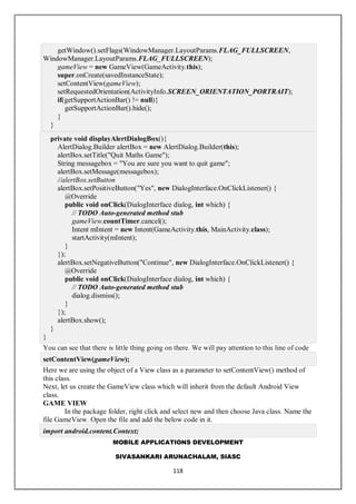 MOBILE APPLICATIONS DEVELOPMENT
SIVASANKARI ARUNACHALAM, SIASC
118
getWindow().setFlags(WindowManager.LayoutParams.FLAG_FULLSCREEN,
WindowManager.LayoutParams.FLAG_FULLSCREEN);
gameView = new GameView(GameActivity.this);
super.onCreate(savedInstanceState);
setContentView(gameView);
setRequestedOrientation(ActivityInfo.SCREEN_ORIENTATION_PORTRAIT);
if(getSupportActionBar() != null){
getSupportActionBar().hide();
}
}
private void displayAlertDialogBox(){
AlertDialog.Builder alertBox = new AlertDialog.Builder(this);
alertBox.setTitle("Quit Maths Game");
String messagebox = "You are sure you want to quit game";
alertBox.setMessage(messagebox);
//alertBox.setButton
alertBox.setPositiveButton("Yes", new DialogInterface.OnClickListener() {
@Override
public void onClick(DialogInterface dialog, int which) {
// TODO Auto-generated method stub
gameView.countTimer.cancel();
Intent mIntent = new Intent(GameActivity.this, MainActivity.class);
startActivity(mIntent);
}
});
alertBox.setNegativeButton("Continue", new DialogInterface.OnClickListener() {
@Override
public void onClick(DialogInterface dialog, int which) {
// TODO Auto-generated method stub
dialog.dismiss();
}
});
alertBox.show();
}
}
You can see that there is little thing going on there. We will pay attention to this line of code
setContentView(gameView);
Here we are using the object of a View class as a parameter to setContentView() method of
this class.
Next, let us create the GameView class which will inherit from the default Android View
class.
GAME VIEW
In the package folder, right click and select new and then choose Java class. Name the
file GameView. Open the file and add the below code in it.
import android.content.Context;
 