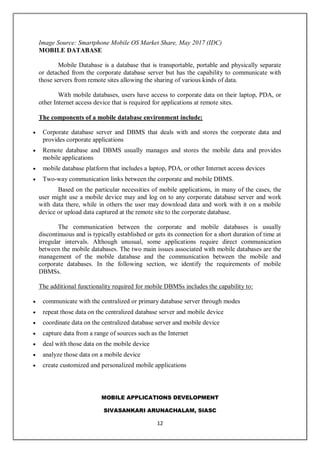 MOBILE APPLICATIONS DEVELOPMENT
SIVASANKARI ARUNACHALAM, SIASC
12
Image Source: Smartphone Mobile OS Market Share, May 2017 (IDC)
MOBILE DATABASE
Mobile Database is a database that is transportable, portable and physically separate
or detached from the corporate database server but has the capability to communicate with
those servers from remote sites allowing the sharing of various kinds of data.
With mobile databases, users have access to corporate data on their laptop, PDA, or
other Internet access device that is required for applications at remote sites.
The components of a mobile database environment include:
 Corporate database server and DBMS that deals with and stores the corporate data and
provides corporate applications
 Remote database and DBMS usually manages and stores the mobile data and provides
mobile applications
 mobile database platform that includes a laptop, PDA, or other Internet access devices
 Two-way communication links between the corporate and mobile DBMS.
Based on the particular necessities of mobile applications, in many of the cases, the
user might use a mobile device may and log on to any corporate database server and work
with data there, while in others the user may download data and work with it on a mobile
device or upload data captured at the remote site to the corporate database.
The communication between the corporate and mobile databases is usually
discontinuous and is typically established or gets its connection for a short duration of time at
irregular intervals. Although unusual, some applications require direct communication
between the mobile databases. The two main issues associated with mobile databases are the
management of the mobile database and the communication between the mobile and
corporate databases. In the following section, we identify the requirements of mobile
DBMSs.
The additional functionality required for mobile DBMSs includes the capability to:
 communicate with the centralized or primary database server through modes
 repeat those data on the centralized database server and mobile device
 coordinate data on the centralized database server and mobile device
 capture data from a range of sources such as the Internet
 deal with those data on the mobile device
 analyze those data on a mobile device
 create customized and personalized mobile applications
 
