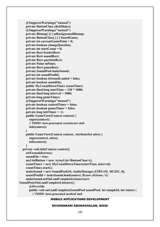MOBILE APPLICATIONS DEVELOPMENT
SIVASANKARI ARUNACHALAM, SIASC
120
@SuppressWarnings("unused")
private ButtonClass clickObject;
@SuppressWarnings("unused")
private Bitmap[ ][ ] mBackgroundBitmap;
private ButtonClass[ ] [ ] boardGame;
private int currentGamePoint = 0;
private boolean changeQuestion;
private int startCount = 0;
private Rect headerRect;
private Rect soundRect;
private Rect questionRect;
private Paint mPaint;
private Rect pauseRect;
private SoundPool makeSound;
private int soundPoolId;
private boolean isSoundLoaded = false;
private boolean soundOn;
public MyCountDownTimer countTimer;
private final long startTime = 120 * 1000;
private final long interval = 1000;
private long gameTimer;
@SuppressWarnings("unused")
private boolean controlTimer = false;
private boolean pauseTimer = false;
private long initTimer = -1;
public GameView(Context context) {
super(context);
// TODO Auto-generated constructor stub
init(context);
}
public GameView(Context context, AttributeSet attrs) {
super(context, attrs);
init(context);
}
private void init(Context context){
setFocusable(true);
soundOn = true;
myListButton = new ArrayList<ButtonClass>();
countTimer = new MyCountDownTimer(startTime, interval);
countTimer.start();
makeSound = new SoundPool(10, AudioManager.STREAM_MUSIC, 0);
soundPoolId = makeSound.load(context, R.raw.clickone, 1);
makeSound.setOnLoadCompleteListener(new
SoundPool.OnLoadCompleteListener(){
@Override
public void onLoadComplete(SoundPool soundPool, int sampleId, int status) {
// TODO Auto-generated method stub
 