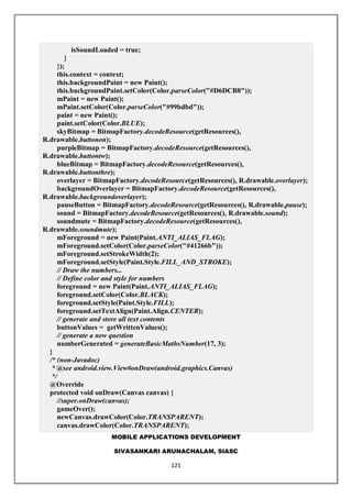 MOBILE APPLICATIONS DEVELOPMENT
SIVASANKARI ARUNACHALAM, SIASC
121
isSoundLoaded = true;
}
});
this.context = context;
this.backgroundPaint = new Paint();
this.backgroundPaint.setColor(Color.parseColor("#D6DCB8"));
mPaint = new Paint();
mPaint.setColor(Color.parseColor("#99bdbd"));
paint = new Paint();
paint.setColor(Color.BLUE);
skyBitmap = BitmapFactory.decodeResource(getResources(),
R.drawable.buttonon);
purpleBitmap = BitmapFactory.decodeResource(getResources(),
R.drawable.buttontw);
blueBitmap = BitmapFactory.decodeResource(getResources(),
R.drawable.buttonthre);
overlayer = BitmapFactory.decodeResource(getResources(), R.drawable.overlayer);
backgroundOverlayer = BitmapFactory.decodeResource(getResources(),
R.drawable.backgroundoverlayer);
pauseButton = BitmapFactory.decodeResource(getResources(), R.drawable.pause);
sound = BitmapFactory.decodeResource(getResources(), R.drawable.sound);
soundmute = BitmapFactory.decodeResource(getResources(),
R.drawable.soundmute);
mForeground = new Paint(Paint.ANTI_ALIAS_FLAG);
mForeground.setColor(Color.parseColor("#41266b"));
mForeground.setStrokeWidth(2);
mForeground.setStyle(Paint.Style.FILL_AND_STROKE);
// Draw the numbers...
// Define color and style for numbers
foreground = new Paint(Paint.ANTI_ALIAS_FLAG);
foreground.setColor(Color.BLACK);
foreground.setStyle(Paint.Style.FILL);
foreground.setTextAlign(Paint.Align.CENTER);
// generate and store all text contents
buttonValues = getWrittenValues();
// generate a new question
numberGenerated = generateBasicMathsNumber(17, 3);
}
/* (non-Javadoc)
* @see android.view.View#onDraw(android.graphics.Canvas)
*/
@Override
protected void onDraw(Canvas canvas) {
//super.onDraw(canvas);
gameOver();
newCanvas.drawColor(Color.TRANSPARENT);
canvas.drawColor(Color.TRANSPARENT);
 