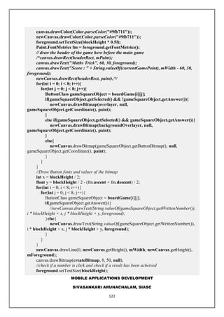 MOBILE APPLICATIONS DEVELOPMENT
SIVASANKARI ARUNACHALAM, SIASC
122
canvas.drawColor(Color.parseColor("#9fb711"));
newCanvas.drawColor(Color.parseColor("#9fb711"));
foreground.setTextSize(blockHeight * 0.5f);
Paint.FontMetrics fm = foreground.getFontMetrics();
// draw the header of the game here before the main game
/*canvas.drawRect(headerRect, mPaint);
canvas.drawText("Maths Trick", 60, 30, foreground);
canvas.drawText("Score : " + String.valueOf(currentGamePoint), mWidth - 60, 30,
foreground);
newCanvas.drawRect(headerRect, paint);*/
for(int i = 0; i < 8; i++){
for(int j = 0; j < 8; j++){
ButtonClass gameSquareObject = boardGame[i][j];
if(gameSquareObject.getSelected() && !gameSquareObject.getAnswer()){
newCanvas.drawBitmap(overlayer, null,
gameSquareObject.getCoordinate(), paint);
}
else if(gameSquareObject.getSelected() && gameSquareObject.getAnswer()){
newCanvas.drawBitmap(backgroundOverlayer, null,
gameSquareObject.getCoordinate(), paint);
}
else{
newCanvas.drawBitmap(gameSquareObject.getButtonBitmap(), null,
gameSquareObject.getCoordinate(), paint);
}
}
}
//Draw Button fonts and values of the bitmap
int x = blockHeight / 2;
float y = blockHeight / 2 - (fm.ascent + fm.descent) / 2;
for(int i = 0; i < 8; i++){
for(int j = 0; j < 8; j++){
ButtonClass gameSquareObject = boardGame[i][j];
if(gameSquareObject.getAnswer()){
//newCanvas.drawText(String.valueOf(gameSquareObject.getWrittenNumber()),
i * blockHeight + x, j * blockHeight + y, foreground);
}else{
newCanvas.drawText(String.valueOf(gameSquareObject.getWrittenNumber()),
i * blockHeight + x, j * blockHeight + y, foreground);
}
}
}
newCanvas.drawLine(0, newCanvas.getHeight(), mWidth, newCanvas.getHeight(),
mForeground);
canvas.drawBitmap(createBitmap, 0, 50, null);
//check if a number is click and check if a result has been acheived
foreground.setTextSize(blockHeight);
 