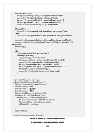 MOBILE APPLICATIONS DEVELOPMENT
SIVASANKARI ARUNACHALAM, SIASC
123
if(startCount == 0){
String numberString = String.valueOf(numberGenerated);
canvas.drawRect(questionRect, backgroundPaint);
int xs = (30 + questionRect.left + questionRect.width()) / 2;
int ys = questionRect.top + 15 + (questionRect.height() / 2) ;
canvas.drawText(numberString, xs, ys, foreground);
}
if(soundOn){
canvas.drawBitmap(sound, null, soundRect, backgroundPaint);
}else{
canvas.drawBitmap(soundmute, null, soundRect, backgroundPaint);
}
canvas.drawBitmap(pauseButton, null, pauseRect, backgroundPaint);
canvas.drawText(String.valueOf(gameTimer), mWidth / 2, mHeight - 50,
foreground);
if(touching){
}
else{
System.out.println("It is not touching");
if(changeQuestion){
//display the question to be asked
String numberString = String.valueOf(numberGenerated);
canvas.drawRect(questionRect, backgroundPaint);
int xs = ((questionRect.left + questionRect.width()) / 2);
int ys = questionRect.top + 15 + (questionRect.height() / 2) ;
foreground.setTextSize(blockHeight);
canvas.drawText(numberString, xs, ys, foreground);
}
}
}
// get all the bitmap for each object
private Bitmap[][] returnDrawBitmap(){
Bitmap[] buttonBitmap = new Bitmap[3];
buttonBitmap[0] = sky;
buttonBitmap[1] = purple;
buttonBitmap[2] = blue;
Bitmap[][] allTiless = new Bitmap[8][8];
for(int i = 0; i < allTiless.length; i++){
for(int j = 0; j < allTiless.length; j++){
int index = generateBasicMathsNumber(2, 0);
Bitmap mBitmap = buttonBitmap[index];
allTiless[i][j] = mBitmap;
}
}
return allTiless;
}
//get all the rectangle in the object class
 