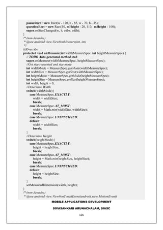 MOBILE APPLICATIONS DEVELOPMENT
SIVASANKARI ARUNACHALAM, SIASC
126
pauseRect = new Rect(w - 120, h - 85, w - 70, h - 35);
questionRect = new Rect(10, mHeight - 20, 110, mHeight - 100);
super.onSizeChanged(w, h, oldw, oldh);
}
/* (non-Javadoc)
* @see android.view.View#onMeasure(int, int)
*/
@Override
protected void onMeasure(int widthMeasureSpec, int heightMeasureSpec) {
// TODO Auto-generated method stub
super.onMeasure(widthMeasureSpec, heightMeasureSpec);
//Get size requested and size mode
int widthMode = MeasureSpec.getMode(widthMeasureSpec);
int widthSize = MeasureSpec.getSize(widthMeasureSpec);
int heightMode = MeasureSpec.getMode(heightMeasureSpec);
int heightSize = MeasureSpec.getSize(heightMeasureSpec);
int width, height = 0;
//Determine Width
switch(widthMode){
case MeasureSpec.EXACTLY:
width = widthSize;
break;
case MeasureSpec.AT_MOST:
width = Math.min(widthSize, widthSize);
break;
case MeasureSpec.UNSPECIFIED:
default:
width = widthSize;
break;
}
//Determine Height
switch(heightMode){
case MeasureSpec.EXACTLY:
height = heightSize;
break;
case MeasureSpec.AT_MOST:
height = Math.min(heightSize, heightSize);
break;
case MeasureSpec.UNSPECIFIED:
default:
height = heightSize;
break;
}
setMeasuredDimension(width, height);
}
/* (non-Javadoc)
* @see android.view.View#onTouchEvent(android.view.MotionEvent)
 