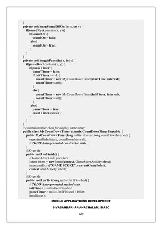 MOBILE APPLICATIONS DEVELOPMENT
SIVASANKARI ARUNACHALAM, SIASC
129
}
private void turnSoundOffOn(int x, int y){
if(soundRect.contains(x, y)){
if(soundOn){
soundOn = false;
}else{
soundOn = true;
}
}
}
private void togglePause(int x, int y){
if(pauseRect.contains(x, y)){
if(pauseTimer){
pauseTimer = false;
if(initTimer == -1){
countTimer = new MyCountDownTimer(startTime, interval);
countTimer.start();
}
else{
countTimer = new MyCountDownTimer(initTimer, interval);
countTimer.start();
}
}else{
pauseTimer = true;
countTimer.cancel();
}
}
}
// countdowntimer class for display game timer
public class MyCountDownTimer extends CountDownTimerPausable {
public MyCountDownTimer(long millisInFuture, long countDownInterval) {
super(millisInFuture, countDownInterval);
// TODO Auto-generated constructor stub
}
@Override
public void onFinish() {
// Game Over Code goes here
Intent intent = new Intent(context, GameScoreActivity.class);
intent.putExtra("GAME SCORE", currentGamePoint);
context.startActivity(intent);
}
@Override
public void onTick(long millisUntilFinished) {
// TODO Auto-generated method stub
initTimer = millisUntilFinished;
gameTimer = millisUntilFinished / 1000;
invalidate();
 
