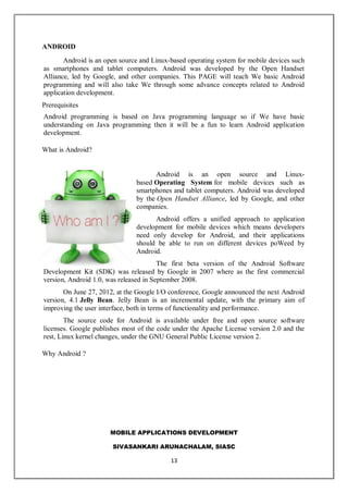 MOBILE APPLICATIONS DEVELOPMENT
SIVASANKARI ARUNACHALAM, SIASC
13
ANDROID
Android is an open source and Linux-based operating system for mobile devices such
as smartphones and tablet computers. Android was developed by the Open Handset
Alliance, led by Google, and other companies. This PAGE will teach We basic Android
programming and will also take We through some advance concepts related to Android
application development.
Prerequisites
Android programming is based on Java programming language so if We have basic
understanding on Java programming then it will be a fun to learn Android application
development.
What is Android?
Android is an open source and Linux-
based Operating System for mobile devices such as
smartphones and tablet computers. Android was developed
by the Open Handset Alliance, led by Google, and other
companies.
Android offers a unified approach to application
development for mobile devices which means developers
need only develop for Android, and their applications
should be able to run on different devices poWeed by
Android.
The first beta version of the Android Software
Development Kit (SDK) was released by Google in 2007 where as the first commercial
version, Android 1.0, was released in September 2008.
On June 27, 2012, at the Google I/O conference, Google announced the next Android
version, 4.1 Jelly Bean. Jelly Bean is an incremental update, with the primary aim of
improving the user interface, both in terms of functionality and performance.
The source code for Android is available under free and open source software
licenses. Google publishes most of the code under the Apache License version 2.0 and the
rest, Linux kernel changes, under the GNU General Public License version 2.
Why Android ?
 