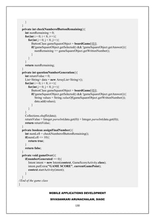 MOBILE APPLICATIONS DEVELOPMENT
SIVASANKARI ARUNACHALAM, SIASC
130
}
}
private int checkNumberofButtonRemaining(){
int numRemaining = 0;
for(int i = 0; i < 8; i++){
for(int j = 0; j < 8; j++){
ButtonClass gameSquareObject = boardGame[i][j];
if(!gameSquareObject.getSelected() && !gameSquareObject.getAnswer()){
numRemaining += gameSquareObject.getWrittenNumber();
}
}
}
return numRemaining;
}
private int questionNumberGeneration(){
int returnValue = 0;
List<String> data = new ArrayList<String>();
for(int i = 0; i < 8; i++){
for(int j = 0; j < 8; j++){
ButtonClass gameSquareObject = boardGame[i][j];
if(!gameSquareObject.getSelected() && !gameSquareObject.getAnswer()){
String values = String.valueOf(gameSquareObject.getWrittenNumber());
data.add(values);
}
}
}
Collections.shuffle(data);
returnValue = Integer.parseInt(data.get(0)) + Integer.parseInt(data.get(0));
return returnValue;
}
private boolean assignFinalNumber(){
int numLeft = checkNumberofButtonRemaining();
if(numLeft <= 10){
return true;
}
return false;
}
private void gameOver(){
if(numberGenerated == 0){
Intent intent = new Intent(context, GameScoreActivity.class);
intent.putExtra("GAME SCORE", currentGamePoint);
context.startActivity(intent);
}
}
//End of the game class
}
 