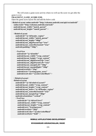 MOBILE APPLICATIONS DEVELOPMENT
SIVASANKARI ARUNACHALAM, SIASC
131
We will create a game score activity where we will see the score we got after the
game is over.
FRAGMENT_GAME_SCORE.XML
Open the game score layout file and add the below code
<RelativeLayout xmlns:android="http://schemas.android.com/apk/res/android"
xmlns:tools="http://schemas.android.com/tools"
android:layout_width="match_parent"
android:layout_height="match_parent" >
<RelativeLayout
android:id="@+id/header_region"
android:layout_width="match_parent"
android:layout_height="40dp"
android:layout_alignParentTop="true"
android:layout_centerHorizontal="true"
android:padding="10dp">
<TextView
android:id="@+id/mtitle"
android:layout_width="wrap_content"
android:layout_height="wrap_content"
android:layout_alignParentTop="true"
android:layout_alignParentLeft="true"
android:layout_marginLeft="10dp"
android:layout_marginRight="10dp"
android:textSize="16sp"
android:text="@string/game_score"
android:textColor="@color/colorBlack"/>
</RelativeLayout>
<RelativeLayout
android:id="@+id/relativeLayout1"
android:layout_width="wrap_content"
android:layout_height="wrap_content"
android:layout_below="@+id/header_region"
android:layout_centerHorizontal="true"
android:layout_marginTop="40dp"
android:orientation="vertical" >
<TextView
android:id="@+id/textView1"
android:layout_width="wrap_content"
android:layout_height="wrap_content"
android:text="@string/score"
android:textSize="20sp"
android:textColor="@color/colorBlack"
android:textStyle="bold" />
 