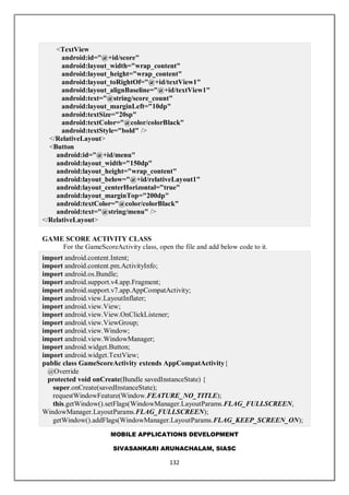 MOBILE APPLICATIONS DEVELOPMENT
SIVASANKARI ARUNACHALAM, SIASC
132
<TextView
android:id="@+id/score"
android:layout_width="wrap_content"
android:layout_height="wrap_content"
android:layout_toRightOf="@+id/textView1"
android:layout_alignBaseline="@+id/textView1"
android:text="@string/score_count"
android:layout_marginLeft="10dp"
android:textSize="20sp"
android:textColor="@color/colorBlack"
android:textStyle="bold" />
</RelativeLayout>
<Button
android:id="@+id/menu"
android:layout_width="150dp"
android:layout_height="wrap_content"
android:layout_below="@+id/relativeLayout1"
android:layout_centerHorizontal="true"
android:layout_marginTop="200dp"
android:textColor="@color/colorBlack"
android:text="@string/menu" />
</RelativeLayout>
GAME SCORE ACTIVITY CLASS
For the GameScoreActivity class, open the file and add below code to it.
import android.content.Intent;
import android.content.pm.ActivityInfo;
import android.os.Bundle;
import android.support.v4.app.Fragment;
import android.support.v7.app.AppCompatActivity;
import android.view.LayoutInflater;
import android.view.View;
import android.view.View.OnClickListener;
import android.view.ViewGroup;
import android.view.Window;
import android.view.WindowManager;
import android.widget.Button;
import android.widget.TextView;
public class GameScoreActivity extends AppCompatActivity{
@Override
protected void onCreate(Bundle savedInstanceState) {
super.onCreate(savedInstanceState);
requestWindowFeature(Window.FEATURE_NO_TITLE);
this.getWindow().setFlags(WindowManager.LayoutParams.FLAG_FULLSCREEN,
WindowManager.LayoutParams.FLAG_FULLSCREEN);
getWindow().addFlags(WindowManager.LayoutParams.FLAG_KEEP_SCREEN_ON);
 