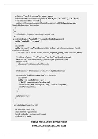 MOBILE APPLICATIONS DEVELOPMENT
SIVASANKARI ARUNACHALAM, SIASC
133
setContentView(R.layout.activity_game_score);
setRequestedOrientation(ActivityInfo.SCREEN_ORIENTATION_PORTRAIT);
if (savedInstanceState == null) {
getSupportFragmentManager().beginTransaction().add(R.id.container, new
PlaceholderFragment()).commit();
}
}
/**
* A placeholder fragment containing a simple view.
*/
public static class PlaceholderFragment extends Fragment {
public PlaceholderFragment() {
}
@Override
public View onCreateView(LayoutInflater inflater, ViewGroup container, Bundle
savedInstanceState) {
View rootView = inflater.inflate(R.layout.fragment_game_score, container, false);
TextView mScore = (TextView)rootView.findViewById(R.id.score);
int score = ((GameScoreActivity) getActivity()).getGameScore();
if(score >= 0){
mScore.setText(String.valueOf(score));
}
Button menu = (Button)rootView.findViewById(R.id.menu);
menu.setOnClickListener(new OnClickListener(){
@Override
public void onClick(View view) {
// TODO Auto-generated method stub
Intent intent = new Intent(getActivity(), MainActivity.class);
startActivity(intent);
}
});
return rootView;
}
}
private int getGameScore(){
int newIntentValue = -1;
Intent mIntent = getIntent();
Bundle mBundle = mIntent.getExtras();
if(mBundle != null){
 