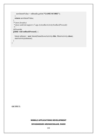MOBILE APPLICATIONS DEVELOPMENT
SIVASANKARI ARUNACHALAM, SIASC
134
newIntentValue = mBundle.getInt("GAME SCORE");
}
return newIntentValue;
}
/* (non-Javadoc)
* @see android.support.v7.app.ActionBarActivity#onBackPressed()
*/
@Override
public void onBackPressed() {
Intent mIntent = new Intent(GameScoreActivity.this, MainActivity.class);
startActivity(mIntent);
}
}
OUTPUT:
 