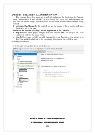 MOBILE APPLICATIONS DEVELOPMENT
SIVASANKARI ARUNACHALAM, SIASC
136
ANDROID - CREATING A CALENDAR VIEW APP
This concept shows how to create an android application for displaying the Calendar
using CalendarView. It also provides the selection of the current date and displaying the
date. The setOnDateChangeListener Interface is used which provide onSelectedDayChange
method.
1. onSelectedDayChange: In this method, we get the values of days, months and years
that is selected by the user.
Below are the steps for creating Android Application of the Calendar.
 Step 1: Create a new project and you will have a layout XML file and java file. Your
screen will look like the image below.
 Step 2: Open your xml file and add CalendarView and TextView. And assign id to
TextView and CalendarView. After completing this process, the xml file screen
looks like given below.
 