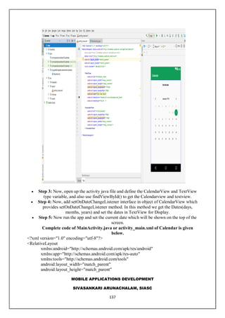 MOBILE APPLICATIONS DEVELOPMENT
SIVASANKARI ARUNACHALAM, SIASC
137
 Step 3: Now, open up the activity java file and define the CalendarView and TextView
type variable, and also use findViewById() to get the Calendarview and textview.
 Step 4: Now, add setOnDateChangeListener interface in object of CalendarView which
provides setOnDateChangeListener method. In this method we get the Dates(days,
months, years) and set the dates in TextView for Display.
 Step 5: Now run the app and set the current date which will be shown on the top of the
screen.
Complete code of MainActivity.java or activity_main.xml of Calendar is given
below.
<?xml version="1.0" encoding="utf-8"?>
<RelativeLayout
xmlns:android="http://schemas.android.com/apk/res/android"
xmlns:app="http://schemas.android.com/apk/res-auto"
xmlns:tools="http://schemas.android.com/tools"
android:layout_width="match_parent"
android:layout_height="match_parent"
 