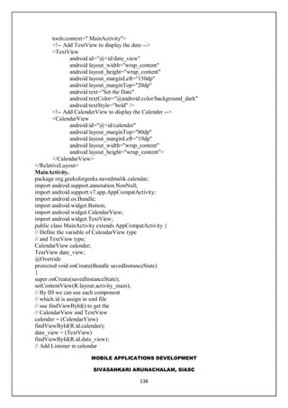 MOBILE APPLICATIONS DEVELOPMENT
SIVASANKARI ARUNACHALAM, SIASC
138
tools:context=".MainActivity">
<!-- Add TextView to display the date -->
<TextView
android:id="@+id/date_view"
android:layout_width="wrap_content"
android:layout_height="wrap_content"
android:layout_marginLeft="150dp"
android:layout_marginTop="20dp"
android:text="Set the Date"
android:textColor="@android:color/background_dark"
android:textStyle="bold" />
<!-- Add CalenderView to display the Calender -->
<CalendarView
android:id="@+id/calender"
android:layout_marginTop="80dp"
android:layout_marginLeft="19dp"
android:layout_width="wrap_content"
android:layout_height="wrap_content">
</CalendarView>
</RelativeLayout>
MainActivity.
package org.geeksforgeeks.navedmalik.calendar;
import android.support.annotation.NonNull;
import android.support.v7.app.AppCompatActivity;
import android.os.Bundle;
import android.widget.Button;
import android.widget.CalendarView;
import android.widget.TextView;
public class MainActivity extends AppCompatActivity {
// Define the variable of CalendarView type
// and TextView type;
CalendarView calender;
TextView date_view;
@Override
protected void onCreate(Bundle savedInstanceState)
{
super.onCreate(savedInstanceState);
setContentView(R.layout.activity_main);
// By ID we can use each component
// which id is assign in xml file
// use findViewById() to get the
// CalendarView and TextView
calender = (CalendarView)
findViewById(R.id.calender);
date_view = (TextView)
findViewById(R.id.date_view);
// Add Listener in calendar
 