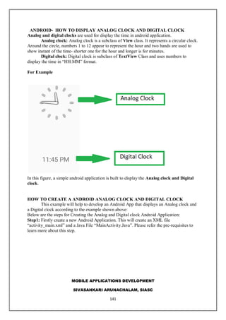MOBILE APPLICATIONS DEVELOPMENT
SIVASANKARI ARUNACHALAM, SIASC
141
ANDROID- HOW TO DISPLAY ANALOG CLOCK AND DIGITAL CLOCK
Analog and digital clocks are used for display the time in android application.
Analog clock: Analog clock is a subclass of View class. It represents a circular clock.
Around the circle, numbers 1 to 12 appear to represent the hour and two hands are used to
show instant of the time- shorter one for the hour and longer is for minutes.
Digital clock: Digital clock is subclass of TextView Class and uses numbers to
display the time in “HH:MM” format.
For Example
In this figure, a simple android application is built to display the Analog clock and Digital
clock.
HOW TO CREATE A ANDROID ANALOG CLOCK AND DIGITAL CLOCK
This example will help to develop an Android App that displays an Analog clock and
a Digital clock according to the example shown above:
Below are the steps for Creating the Analog and Digital clock Android Application:
Step1: Firstly create a new Android Application. This will create an XML file
“activity_main.xml” and a Java File “MainActivity.Java”. Please refer the pre-requisites to
learn more about this step.
 