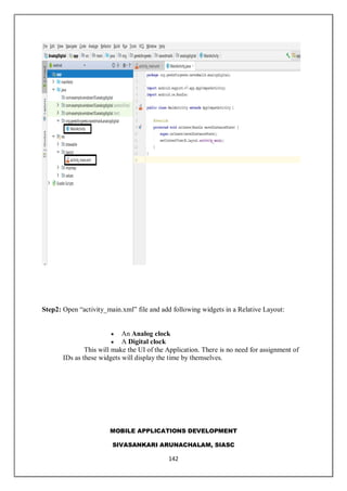MOBILE APPLICATIONS DEVELOPMENT
SIVASANKARI ARUNACHALAM, SIASC
142
Step2: Open “activity_main.xml” file and add following widgets in a Relative Layout:
 An Analog clock
 A Digital clock
This will make the UI of the Application. There is no need for assignment of
IDs as these widgets will display the time by themselves.
 
