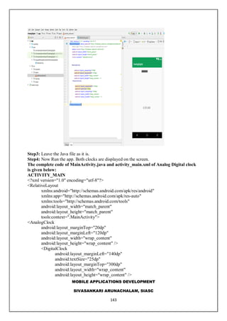 MOBILE APPLICATIONS DEVELOPMENT
SIVASANKARI ARUNACHALAM, SIASC
143
Step3: Leave the Java file as it is.
Step4: Now Run the app. Both clocks are displayed on the screen.
The complete code of MainActivity.java and activity_main.xml of Analog Digital clock
is given below:
ACTIVITY_MAIN
<?xml version="1.0" encoding="utf-8"?>
<RelativeLayout
xmlns:android="http://schemas.android.com/apk/res/android"
xmlns:app="http://schemas.android.com/apk/res-auto"
xmlns:tools="http://schemas.android.com/tools"
android:layout_width="match_parent"
android:layout_height="match_parent"
tools:context=".MainActivity">
<AnalogClock
android:layout_marginTop="20dp"
android:layout_marginLeft="120dp"
android:layout_width="wrap_content"
android:layout_height="wrap_content" />
<DigitalClock
android:layout_marginLeft="140dp"
android:textSize="25dp"
android:layout_marginTop="300dp"
android:layout_width="wrap_content"
android:layout_height="wrap_content" />
 