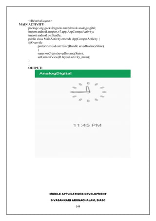 MOBILE APPLICATIONS DEVELOPMENT
SIVASANKARI ARUNACHALAM, SIASC
144
</RelativeLayout>
MAIN ACTIVITY
package org.geeksforgeeks.navedmalik.analogdigital;
import android.support.v7.app.AppCompatActivity;
import android.os.Bundle;
public class MainActivity extends AppCompatActivity {
@Override
protected void onCreate(Bundle savedInstanceState)
{
super.onCreate(savedInstanceState);
setContentView(R.layout.activity_main);
}
}
OUTPUT:
 