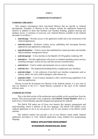 MOBILE APPLICATIONS DEVELOPMENT
SIVASANKARI ARUNACHALAM, SIASC
22
UNIT 2
ANDROID DEVELOPMENT
ANDROID LIBRARIES
This category encompasses those Java-based libraries that are specific to Android
development. Examples of libraries in this category include the application framework
libraries in addition to those that facilitate user interface building, graphics drawing and
database access. A summary of some key core Android libraries available to the Android
developer is as follows −
 android.app − Provides access to the application model and is the cornerstone of all
Android applications.
 android.content − Facilitates content access, publishing and messaging between
applications and application components.
 android.database − Used to access data published by content providers and includes
SQLite database management classes.
 android.opengl − A Java interface to the OpenGL ES 3D graphics rendering API.
 android.os − Provides applications with access to standard operating system services
including messages, system services and inter-process communication.
 android.text − Used to render and manipulate text on a device display.
 android.view − The fundamental building blocks of application user interfaces.
 android.widget − A rich collection of pre-built user interface components such as
buttons, labels, list views, laWet managers, radio buttons etc.
 android.webkit − A set of classes intended to allow web-browsing capabilities to be
built into applications.
Having covered the Java-based core libraries in the Android runtime, it is now time to
turn our attention to the C/C++ based libraries contained in this layer of the Android
software stack.
ANDROID RUNTIME
This is the third section of the architecture and available on the second layer from the
bottom. This section provides a key component called Dalvik Virtual Machine which is a
kind of Java Virtual Machine specially designed and optimized for Android.
The Dalvik VM makes use of Linux core features like memory management and
multi-threading, which is intrinsic in the Java language. The Dalvik VM enables every
Android application to run in its own process, with its own instance of the Dalvik virtual
machine.
The Android runtime also provides a set of core libraries which enable Android
application developers to write Android applications using standard Java programming
language.
 