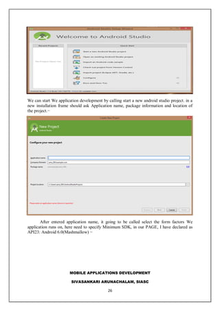 MOBILE APPLICATIONS DEVELOPMENT
SIVASANKARI ARUNACHALAM, SIASC
26
We can start We application development by calling start a new android studio project. in a
new installation frame should ask Application name, package information and location of
the project.−
After entered application name, it going to be called select the form factors We
application runs on, here need to specify Minimum SDK, in our PAGE, I have declared as
API23: Android 6.0(Mashmallow) −
 