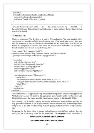 MOBILE APPLICATIONS DEVELOPMENT
SIVASANKARI ARUNACHALAM, SIASC
30
@Override
protected void onCreate(Bundle savedInstanceState) {
super.onCreate(savedInstanceState);
setContentView(R.laWet.activity_main);
}
}
Here, R.laWet.activity_main refers to the activity_main.xml file located in
the res/laWet folder. The onCreate() method is one of many methods that are figured when
an activity is loaded.
The Manifest File
Whatever component We develop as a part of We application, We must declare all its
components in a manifest.xml which resides at the root of the application project directory.
This file works as an interface between Android OS and We application, so if We do not
declare We component in this file, then it will not be considered by the OS. For example, a
default manifest file will look like as following file −
<?xml version="1.0" encoding="utf-8"?>
<manifest xmlns:android="http://schemas.android.com/apk/res/android"
package="com.example.PAGEspoint7.myapplication">
<application
android:allowBackup="true"
android:icon="@mipmap/ic_launcher"
android:label="@string/app_name"
android:supportsRtl="true"
android:theme="@style/AppTheme">
<activity android:name=".MainActivity">
<intent-filter>
<action android:name="android.intent.action.MAIN" />
<category android:name="android.intent.category.LAUNCHER" />
</intent-filter>
</activity>
</application>
</manifest>
Here <application>...</application> tags enclosed the components related to the application.
Attribute android:icon will point to the application icon available under res/drawable-hdpi.
The application uses the image named ic_launcher.png located in the drawable folders
The <activity> tag is used to specify an activity and android:name attribute specifies the
fully qualified class name of the Activity subclass and the android:label attributes specifies a
string to use as the label for the activity. We can specify multiple activities using <activity>
tags.
The action for the intent filter is named android.intent.action.MAIN to indicate that this
activity serves as the entry point for the application. The category for the intent-filter is
 