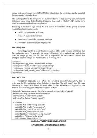 MOBILE APPLICATIONS DEVELOPMENT
SIVASANKARI ARUNACHALAM, SIASC
31
named android.intent.category.LAUNCHER to indicate that the application can be launched
from the device's launcher icon.
The @string refers to the strings.xml file explained below. Hence, @string/app_name refers
to the app_name string defined in the strings.xml file, which is "HelloWorld". Similar way,
other strings get populated in the application.
Following is the list of tags which We will use in We manifest file to specify different
Android application components −
 <activity>elements for activities
 <service> elements for services
 <receiver> elements for broadcast receivers
 <provider> elements for content providers
The Strings File
The strings.xml file is located in the res/values folder and it contains all the text that
We application uses. For example, the names of buttons, labels, default text, and similar
types of strings go into this file. This file is responsible for their textual content. For
example, a default strings file will look like as following file −
<resources>
<string name="app_name">HelloWorld</string>
<string name="hello_world">Hello world!</string>
<string name="menu_settings">Settings</string>
<string name="title_activity_main">MainActivity</string>
</resources>
The LaWet File
The activity_main.xml is a laWet file available in res/laWet directory, that is
referenced by We application when building its interface. We will modify this file very
frequently to change the laWet of We application. For We "Hello World!" application, this
file will have following content related to default laWet −
<RelativeLaWet xmlns:android="http://schemas.android.com/apk/res/android"
xmlns:tools="http://schemas.android.com/tools"
android:laWet_width="match_parent"
android:laWet_height="match_parent" >
<TextView
android:laWet_width="wrap_content"
android:laWet_height="wrap_content"
android:laWet_centerHorizontal="true"
android:laWet_centerVertical="true"
android:padding="@dimen/padding_medium"
android:text="@string/hello_world"
tools:context=".MainActivity" />
 